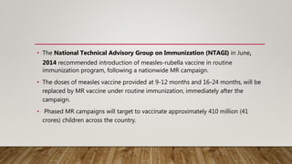 • The National Technical Advisory Group on Immunization (NTAGI) in June,
2014 recommended introduction of measles-rubella vaccine in routine
immunization program, following a nationwide MR campaign.
• The doses of measles vaccine provided at 9-12 months and 16-24 months, will be
replaced by MR vaccine under routine immunization, immediately after the
campaign.
• Phased MR campaigns will target to vaccinate approximately 410 million (41
crores) children across the country.
 