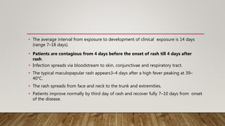 • The average interval from exposure to development of clinical exposure is 14 days
(range 7–18 days).
• Patients are contagious from 4 days before the onset of rash till 4 days after
rash.
• Infection spreads via bloodstream to skin, conjunctivae and respiratory tract.
• The typical maculopapular rash appears3–4 days after a high fever peaking at 39–
40°C.
• The rash spreads from face and neck to the trunk and extremities.
• Patients improve normally by third day of rash and recover fully 7–10 days from onset
of the disease.
 