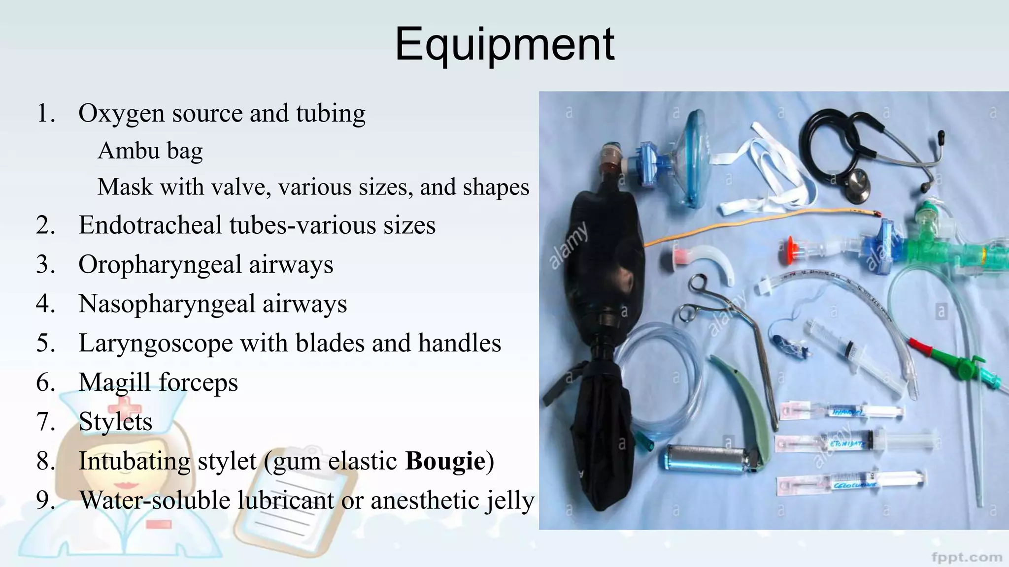 Equipment
1. Oxygen source and tubing
Ambu bag
Mask with valve, various sizes, and shapes
2. Endotracheal tubes-various sizes
3. Oropharyngeal airways
4. Nasopharyngeal airways
5. Laryngoscope with blades and handles
6. Magill forceps
7. Stylets
8. Intubating stylet (gum elastic Bougie)
9. Water-soluble lubricant or anesthetic jelly
 
