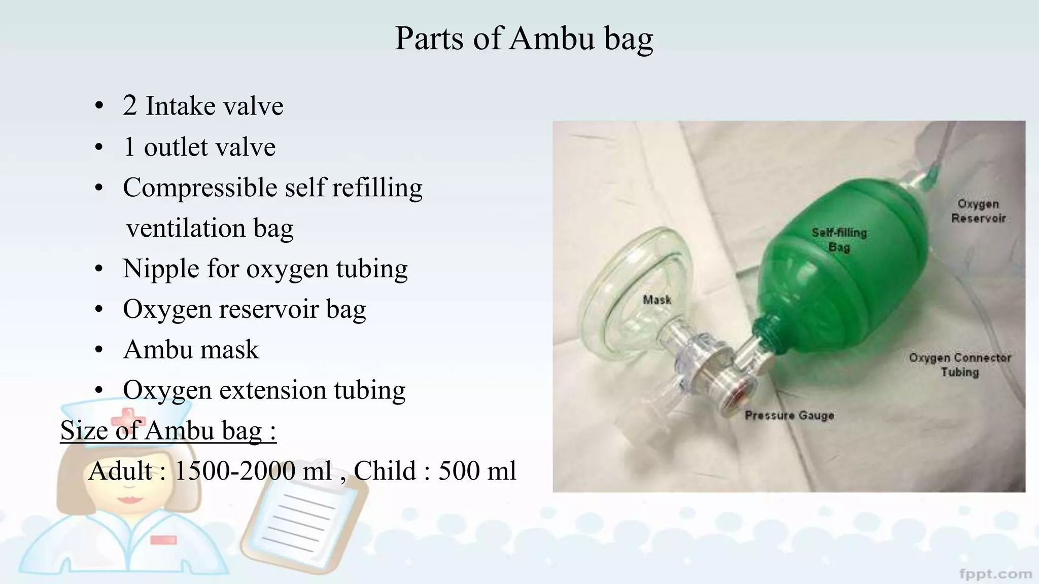 Parts of Ambu bag
• 2 Intake valve
• 1 outlet valve
• Compressible self refilling
ventilation bag
• Nipple for oxygen tubing
• Oxygen reservoir bag
• Ambu mask
• Oxygen extension tubing
Size of Ambu bag :
Adult : 1500-2000 ml , Child : 500 ml
 