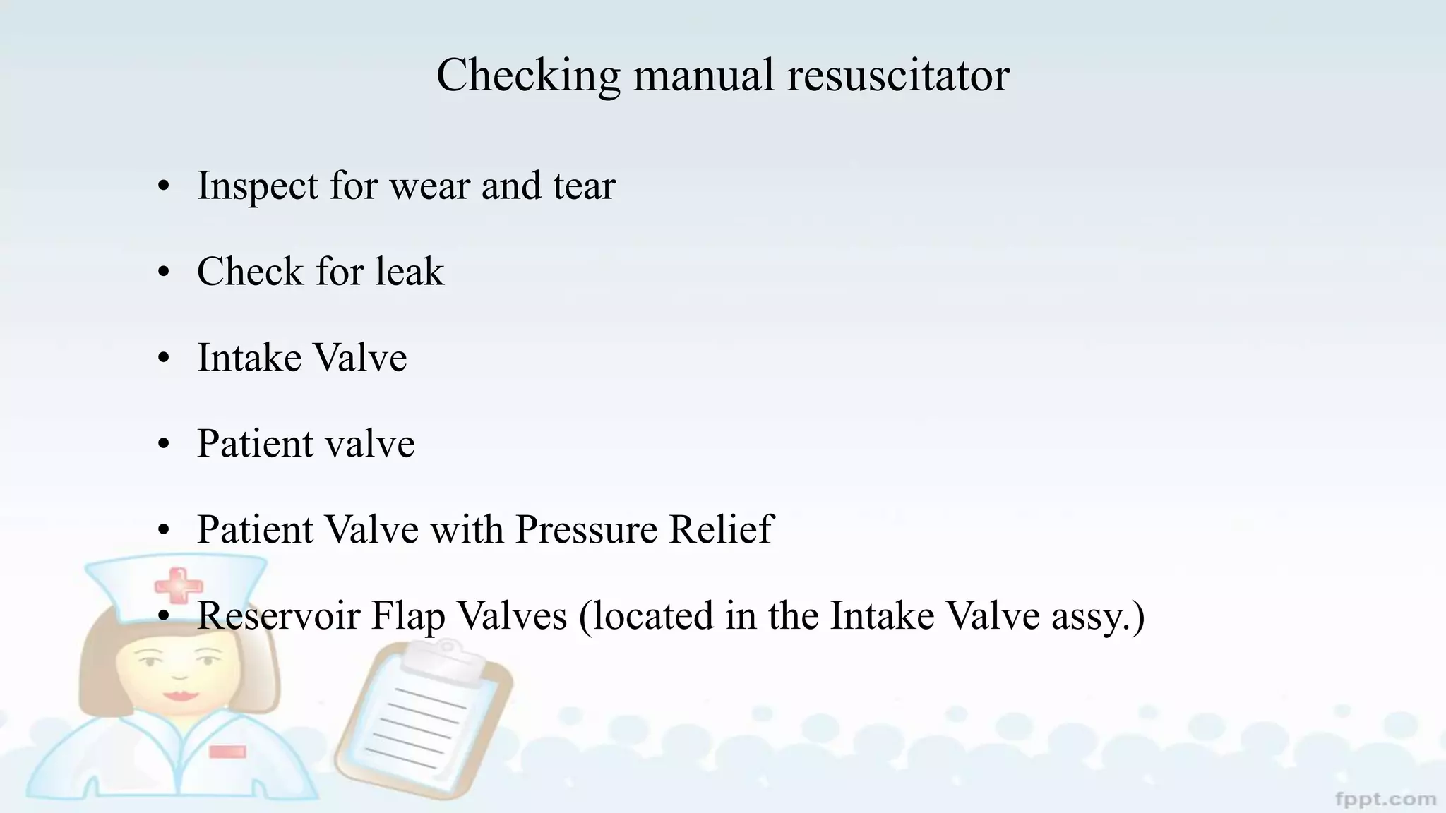 Checking manual resuscitator
• Inspect for wear and tear
• Check for leak
• Intake Valve
• Patient valve
• Patient Valve with Pressure Relief
• Reservoir Flap Valves (located in the Intake Valve assy.)
 
