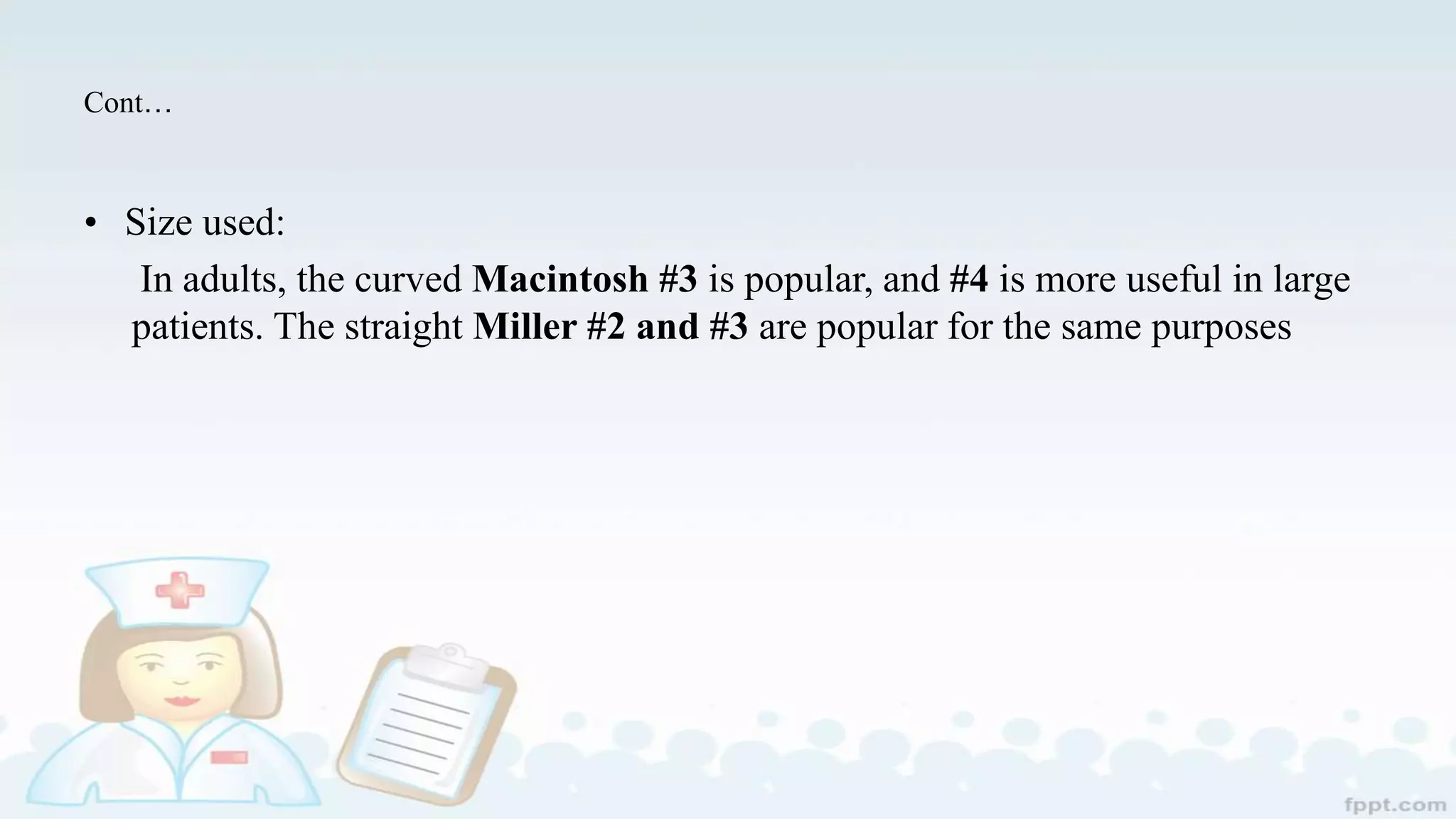 Cont…
• Size used:
In adults, the curved Macintosh #3 is popular, and #4 is more useful in large
patients. The straight Miller #2 and #3 are popular for the same purposes
 