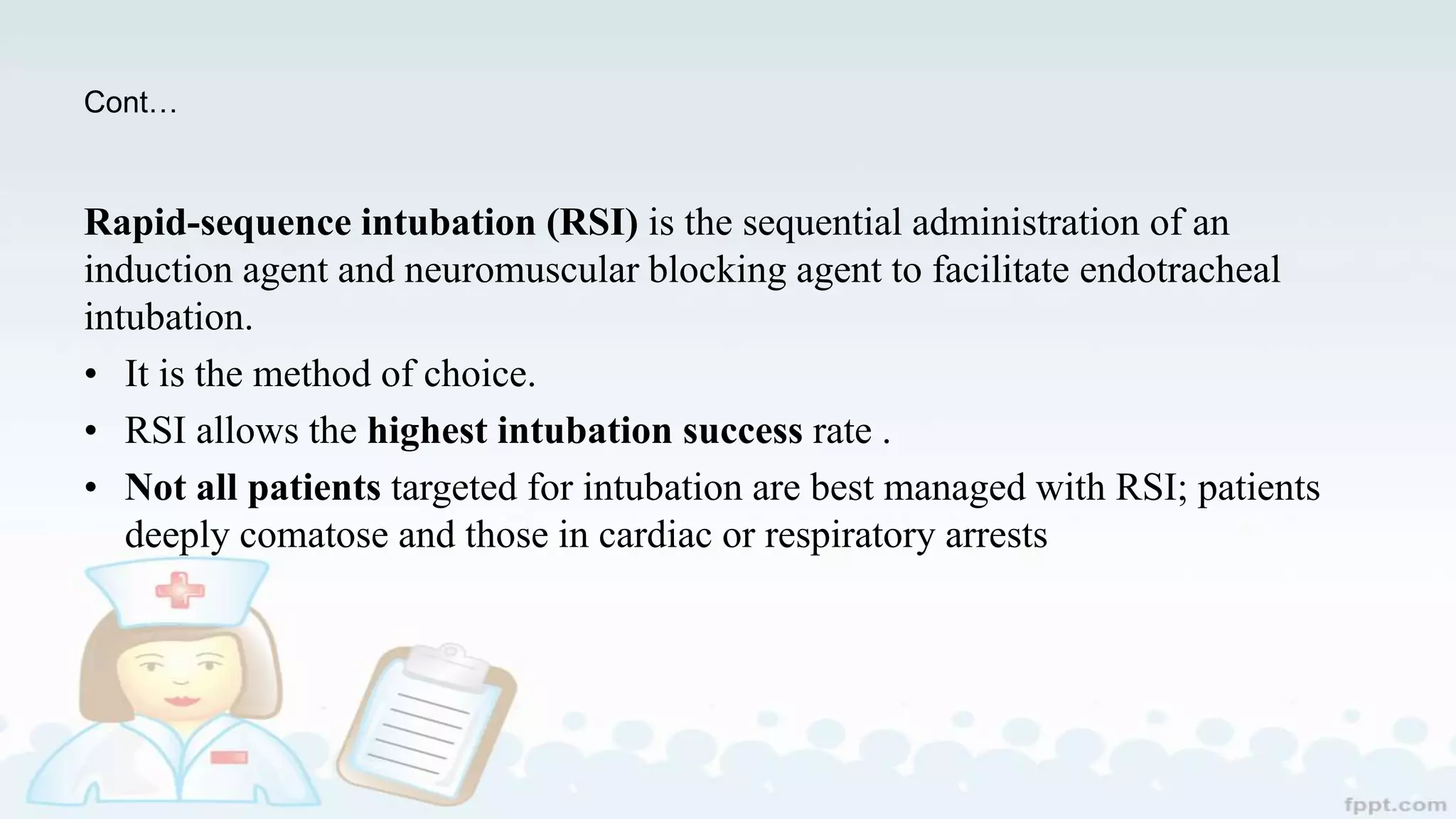 Cont…
Rapid-sequence intubation (RSI) is the sequential administration of an
induction agent and neuromuscular blocking agent to facilitate endotracheal
intubation.
• It is the method of choice.
• RSI allows the highest intubation success rate .
• Not all patients targeted for intubation are best managed with RSI; patients
deeply comatose and those in cardiac or respiratory arrests
 
