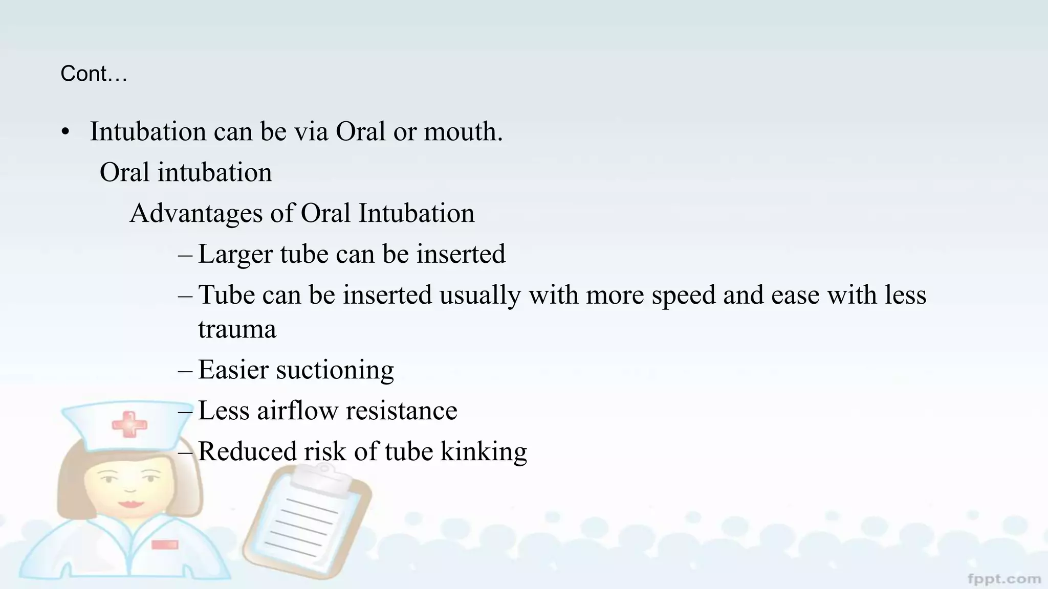 Cont…
• Intubation can be via Oral or mouth.
Oral intubation
Advantages of Oral Intubation
– Larger tube can be inserted
– Tube can be inserted usually with more speed and ease with less
trauma
– Easier suctioning
– Less airflow resistance
– Reduced risk of tube kinking
 