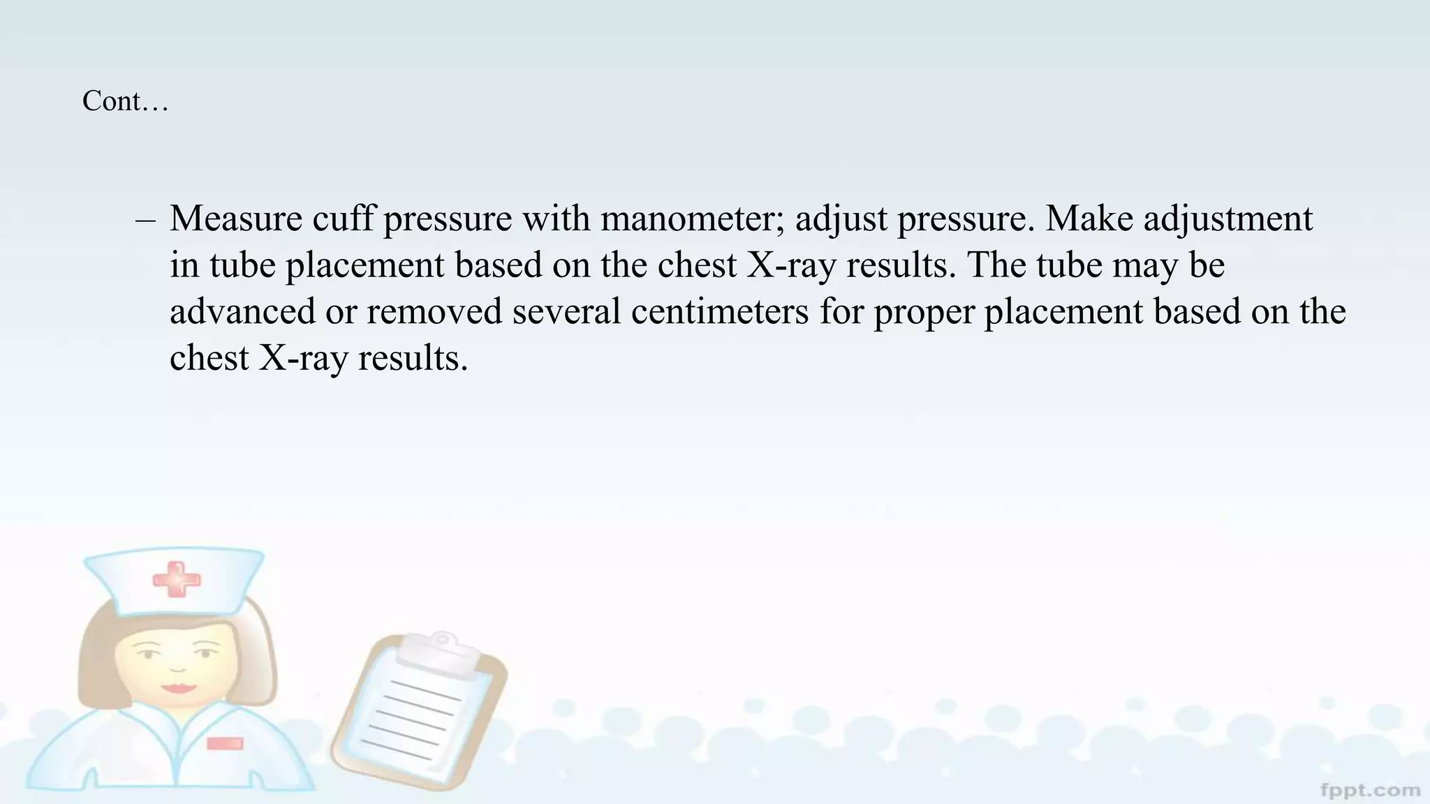 Cont…
– Measure cuff pressure with manometer; adjust pressure. Make adjustment
in tube placement based on the chest X-ray results. The tube may be
advanced or removed several centimeters for proper placement based on the
chest X-ray results.
 