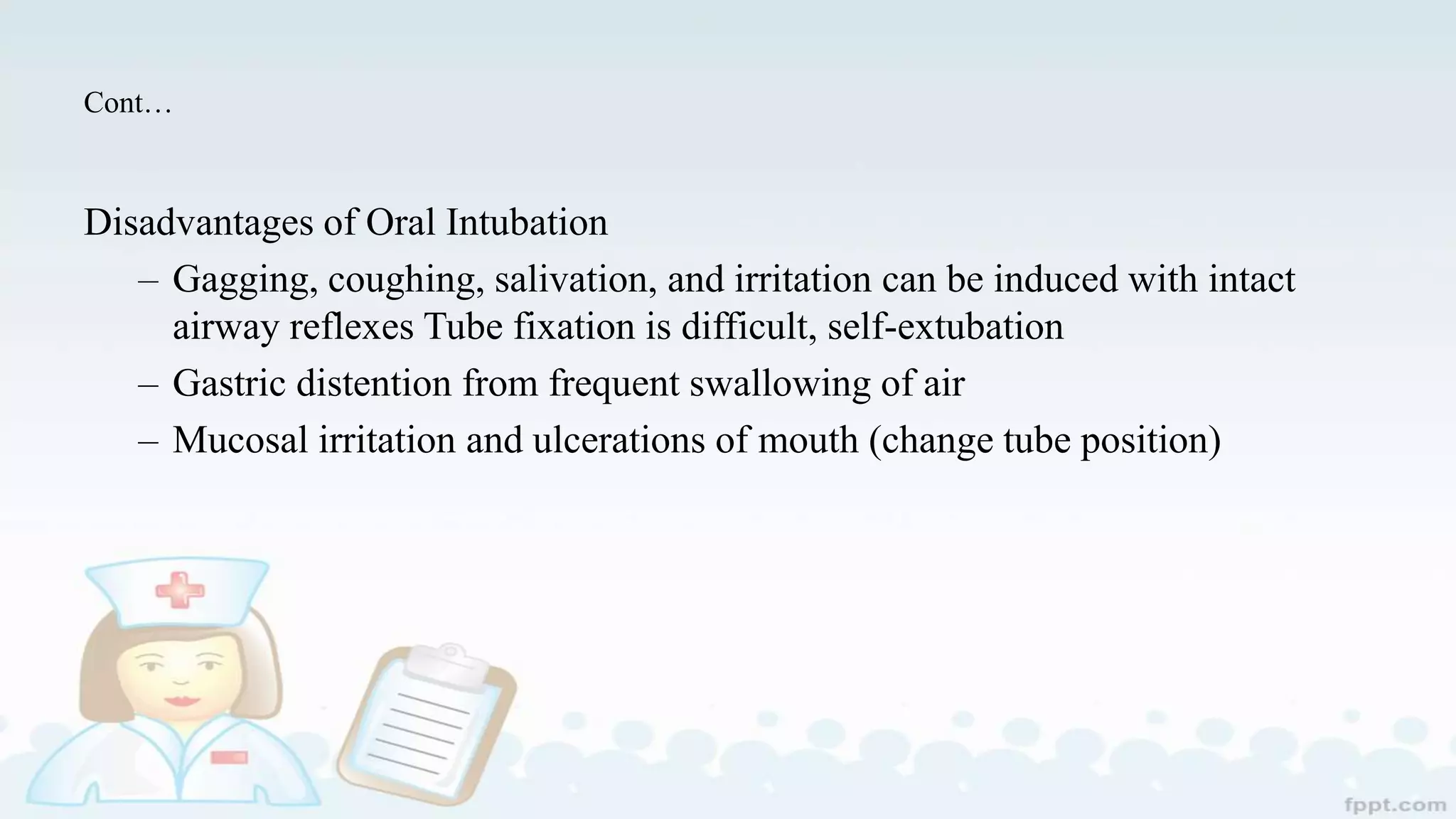 Cont…
Disadvantages of Oral Intubation
– Gagging, coughing, salivation, and irritation can be induced with intact
airway reflexes Tube fixation is difficult, self-extubation
– Gastric distention from frequent swallowing of air
– Mucosal irritation and ulcerations of mouth (change tube position)
 