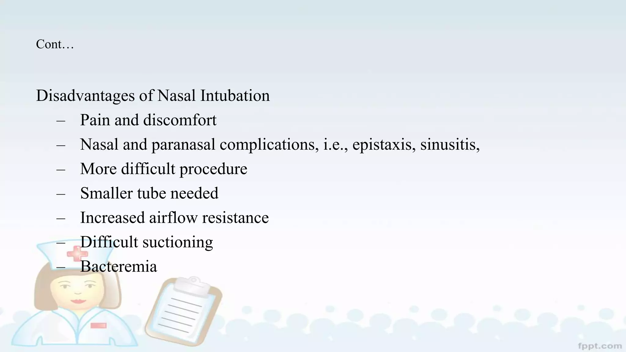 Cont…
Disadvantages of Nasal Intubation
– Pain and discomfort
– Nasal and paranasal complications, i.e., epistaxis, sinusitis,
– More difficult procedure
– Smaller tube needed
– Increased airflow resistance
– Difficult suctioning
– Bacteremia
 