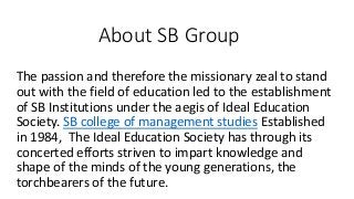 About SB Group
The passion and therefore the missionary zeal to stand
out with the field of education led to the establishment
of SB Institutions under the aegis of Ideal Education
Society. SB college of management studies Established
in 1984, The Ideal Education Society has through its
concerted efforts striven to impart knowledge and
shape of the minds of the young generations, the
torchbearers of the future.
 