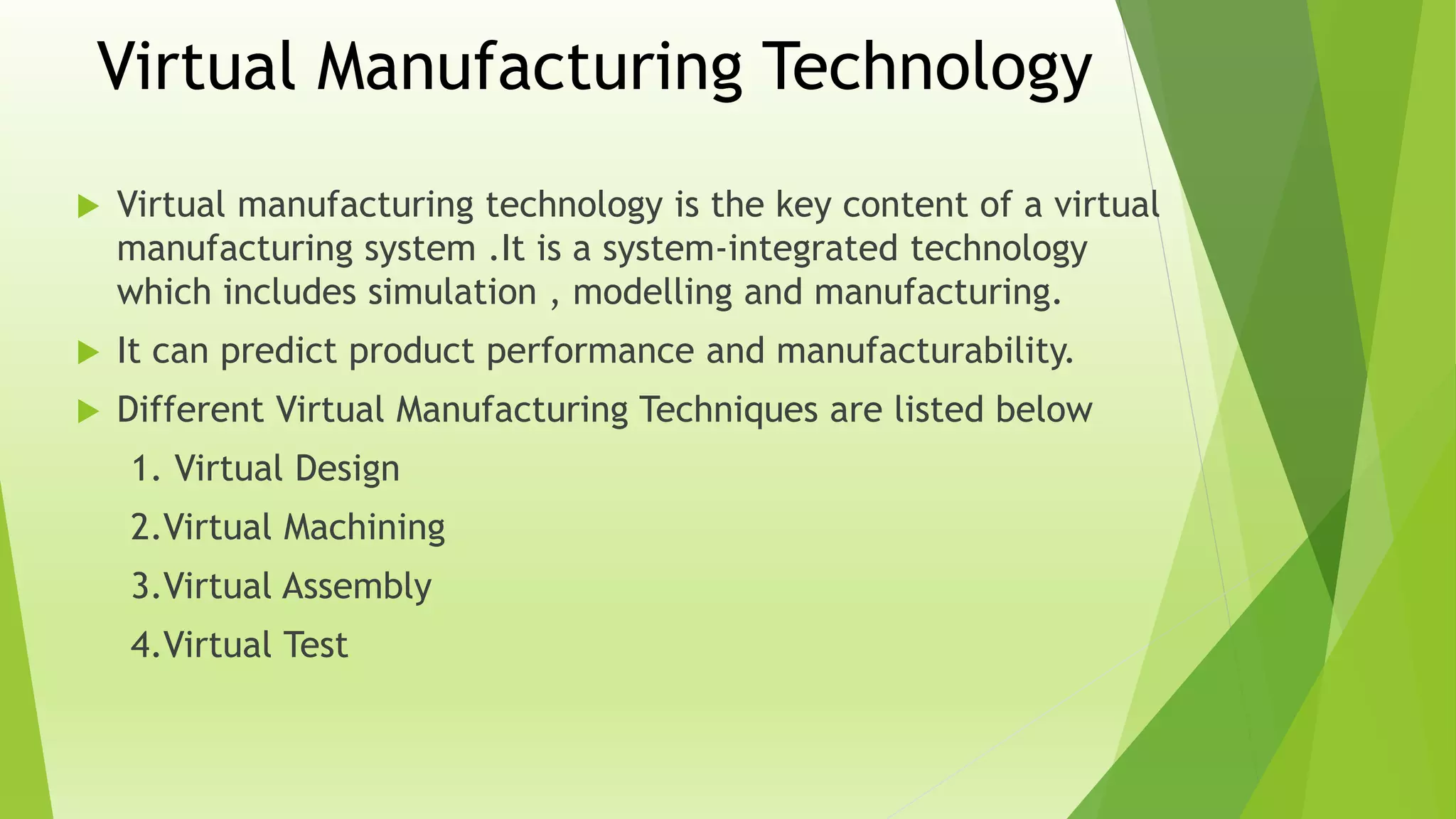 Virtual Manufacturing Technology
 Virtual manufacturing technology is the key content of a virtual
manufacturing system .It is a system-integrated technology
which includes simulation , modelling and manufacturing.
 It can predict product performance and manufacturability.
 Different Virtual Manufacturing Techniques are listed below
1. Virtual Design
2.Virtual Machining
3.Virtual Assembly
4.Virtual Test
 