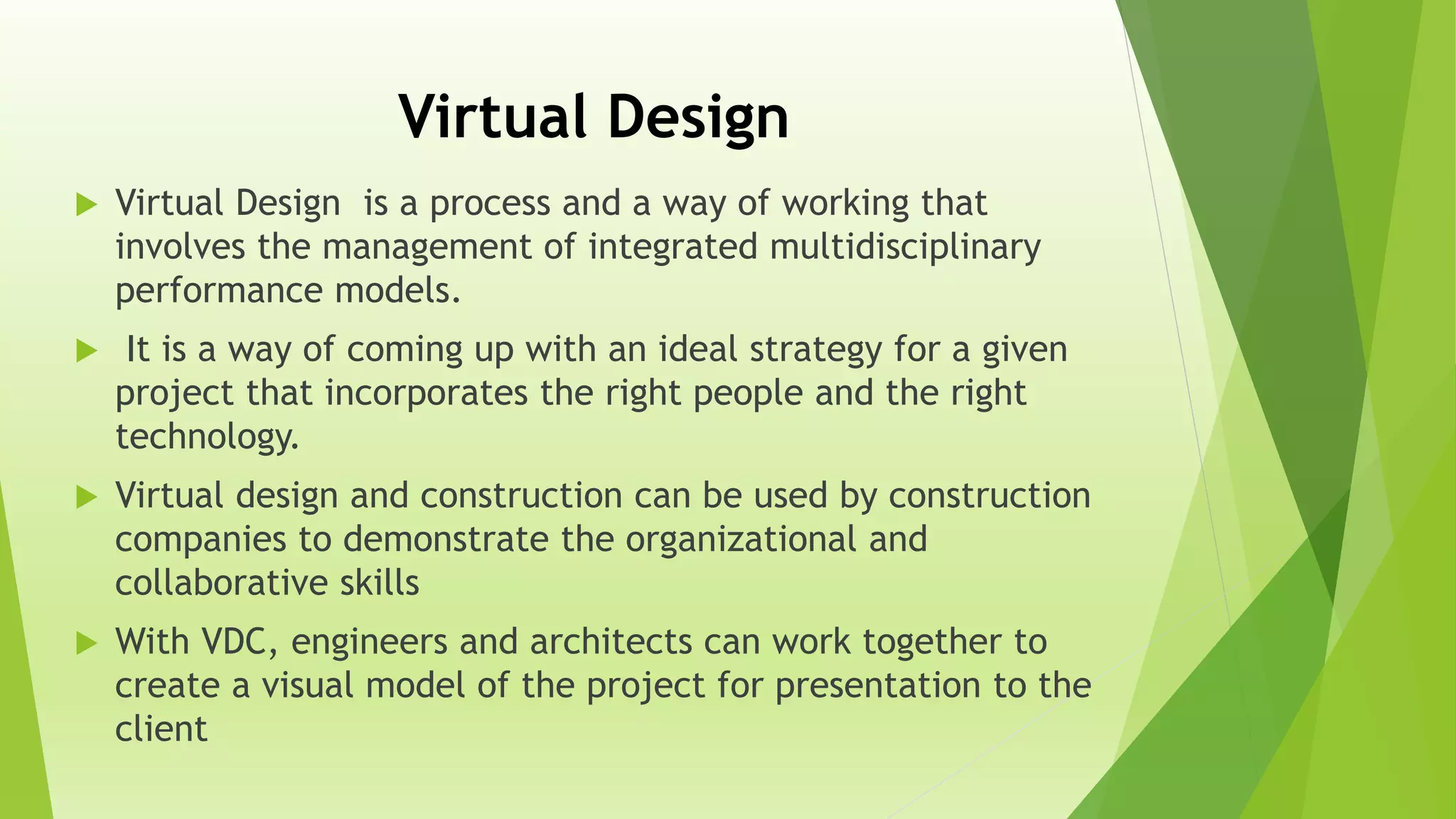 Virtual Design
 Virtual Design is a process and a way of working that
involves the management of integrated multidisciplinary
performance models.
 It is a way of coming up with an ideal strategy for a given
project that incorporates the right people and the right
technology.
 Virtual design and construction can be used by construction
companies to demonstrate the organizational and
collaborative skills
 With VDC, engineers and architects can work together to
create a visual model of the project for presentation to the
client
 