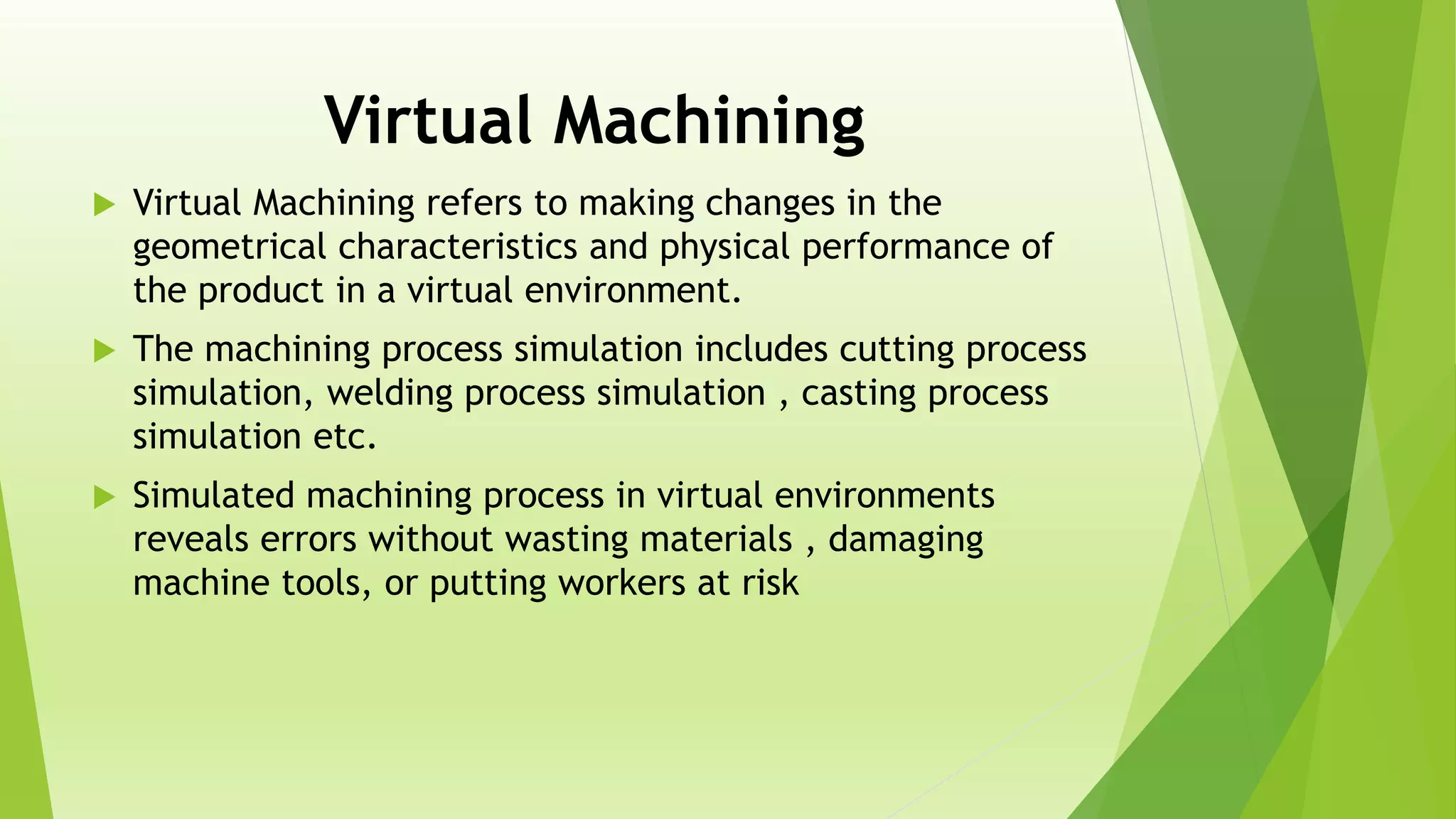 Virtual Machining
 Virtual Machining refers to making changes in the
geometrical characteristics and physical performance of
the product in a virtual environment.
 The machining process simulation includes cutting process
simulation, welding process simulation , casting process
simulation etc.
 Simulated machining process in virtual environments
reveals errors without wasting materials , damaging
machine tools, or putting workers at risk
 