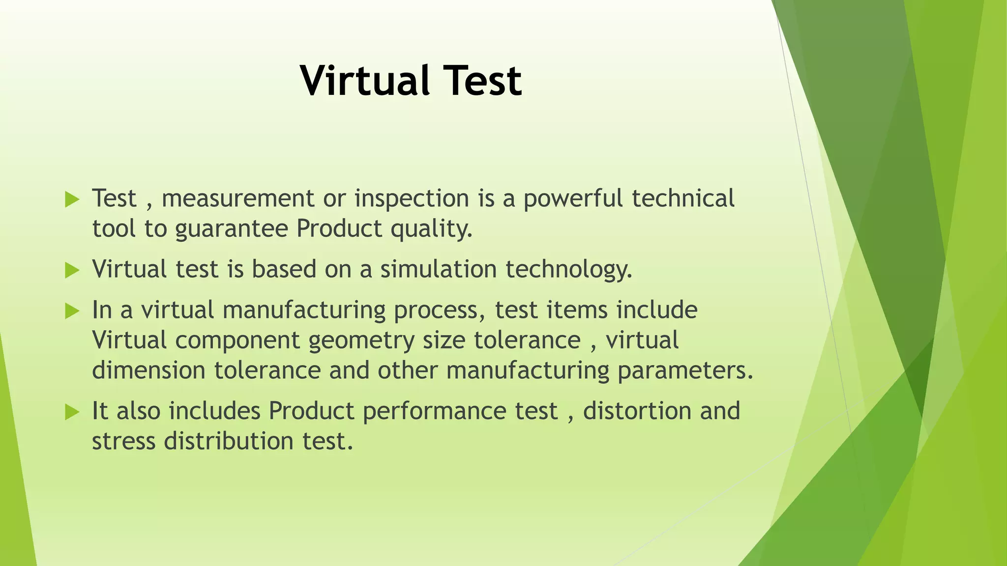 Virtual Test
 Test , measurement or inspection is a powerful technical
tool to guarantee Product quality.
 Virtual test is based on a simulation technology.
 In a virtual manufacturing process, test items include
Virtual component geometry size tolerance , virtual
dimension tolerance and other manufacturing parameters.
 It also includes Product performance test , distortion and
stress distribution test.
 