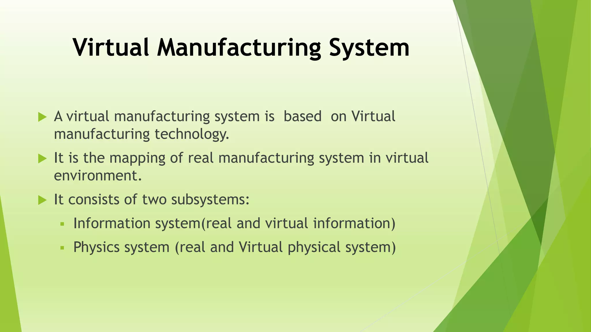 Virtual Manufacturing System
 A virtual manufacturing system is based on Virtual
manufacturing technology.
 It is the mapping of real manufacturing system in virtual
environment.
 It consists of two subsystems:
 Information system(real and virtual information)
 Physics system (real and Virtual physical system)
 