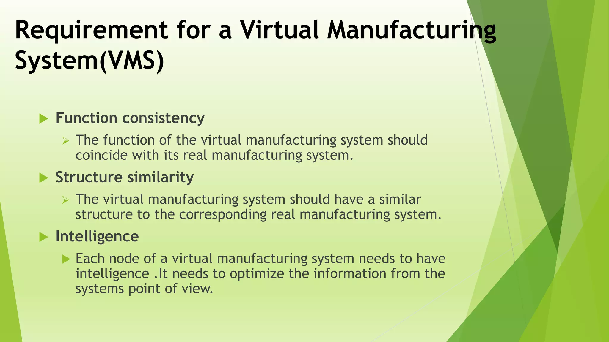 Requirement for a Virtual Manufacturing
System(VMS)
 Function consistency
 The function of the virtual manufacturing system should
coincide with its real manufacturing system.
 Structure similarity
 The virtual manufacturing system should have a similar
structure to the corresponding real manufacturing system.
 Intelligence
 Each node of a virtual manufacturing system needs to have
intelligence .It needs to optimize the information from the
systems point of view.
 