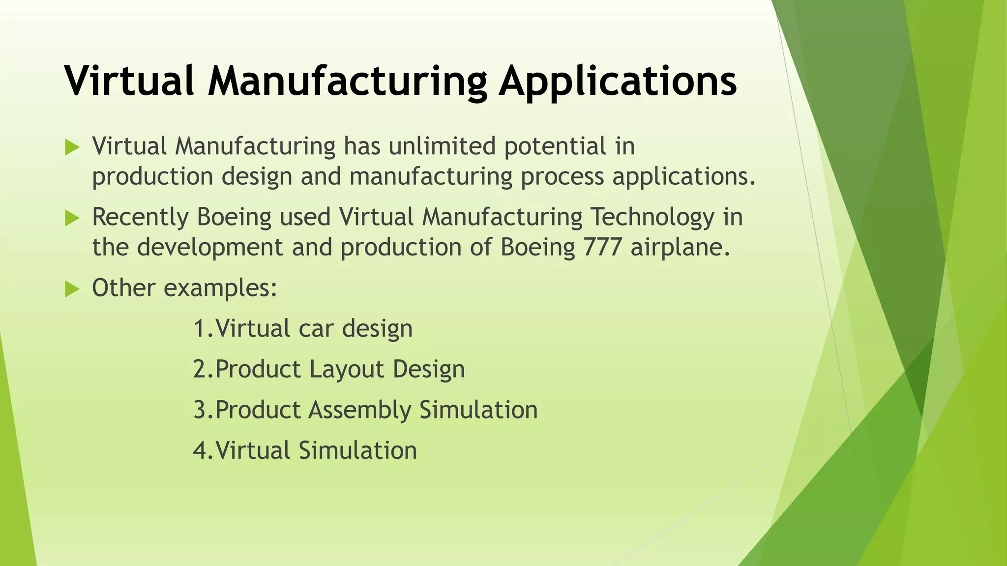 Virtual Manufacturing Applications
 Virtual Manufacturing has unlimited potential in
production design and manufacturing process applications.
 Recently Boeing used Virtual Manufacturing Technology in
the development and production of Boeing 777 airplane.
 Other examples:
1.Virtual car design
2.Product Layout Design
3.Product Assembly Simulation
4.Virtual Simulation
 