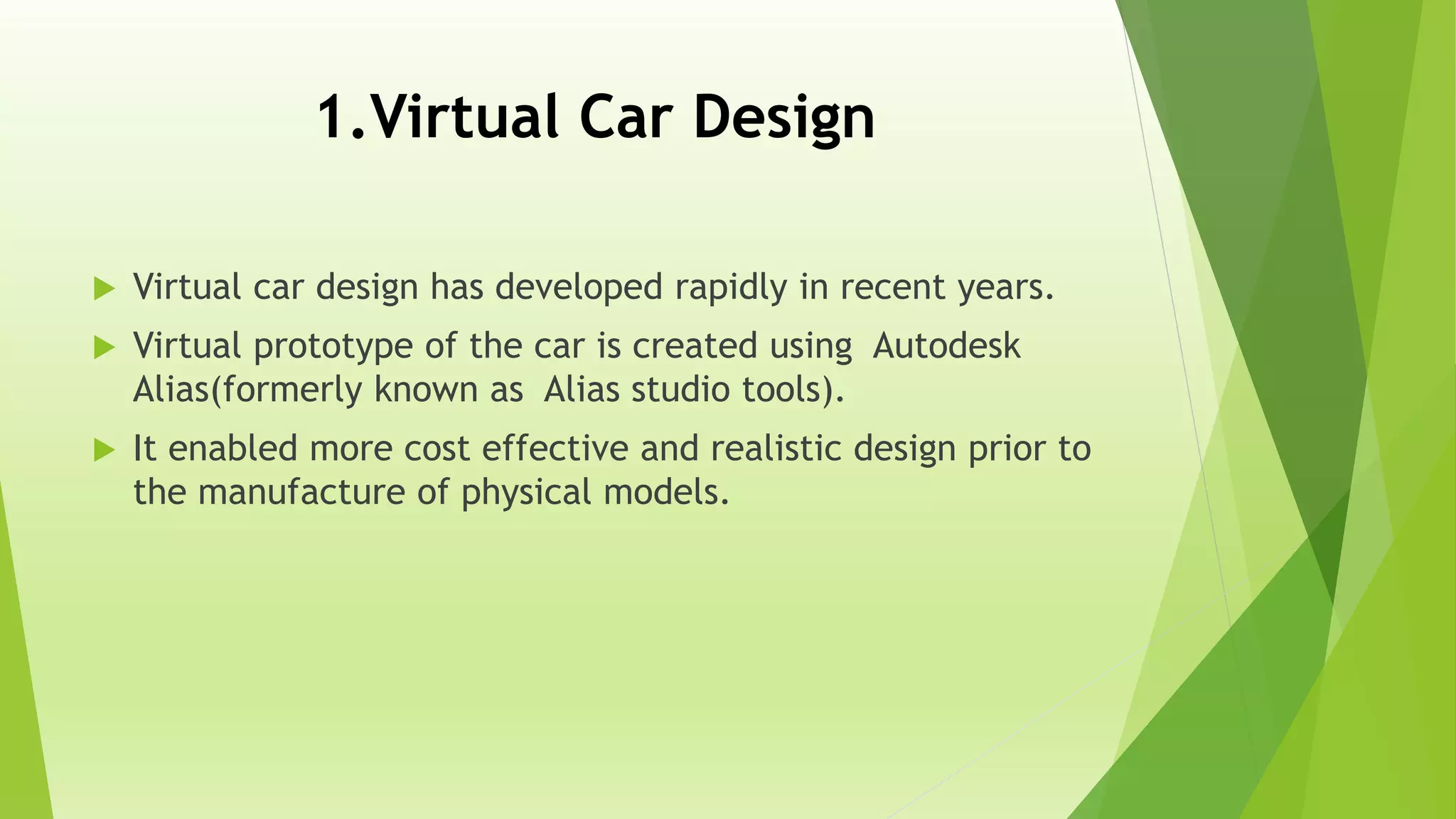 1.Virtual Car Design
 Virtual car design has developed rapidly in recent years.
 Virtual prototype of the car is created using Autodesk
Alias(formerly known as Alias studio tools).
 It enabled more cost effective and realistic design prior to
the manufacture of physical models.
 