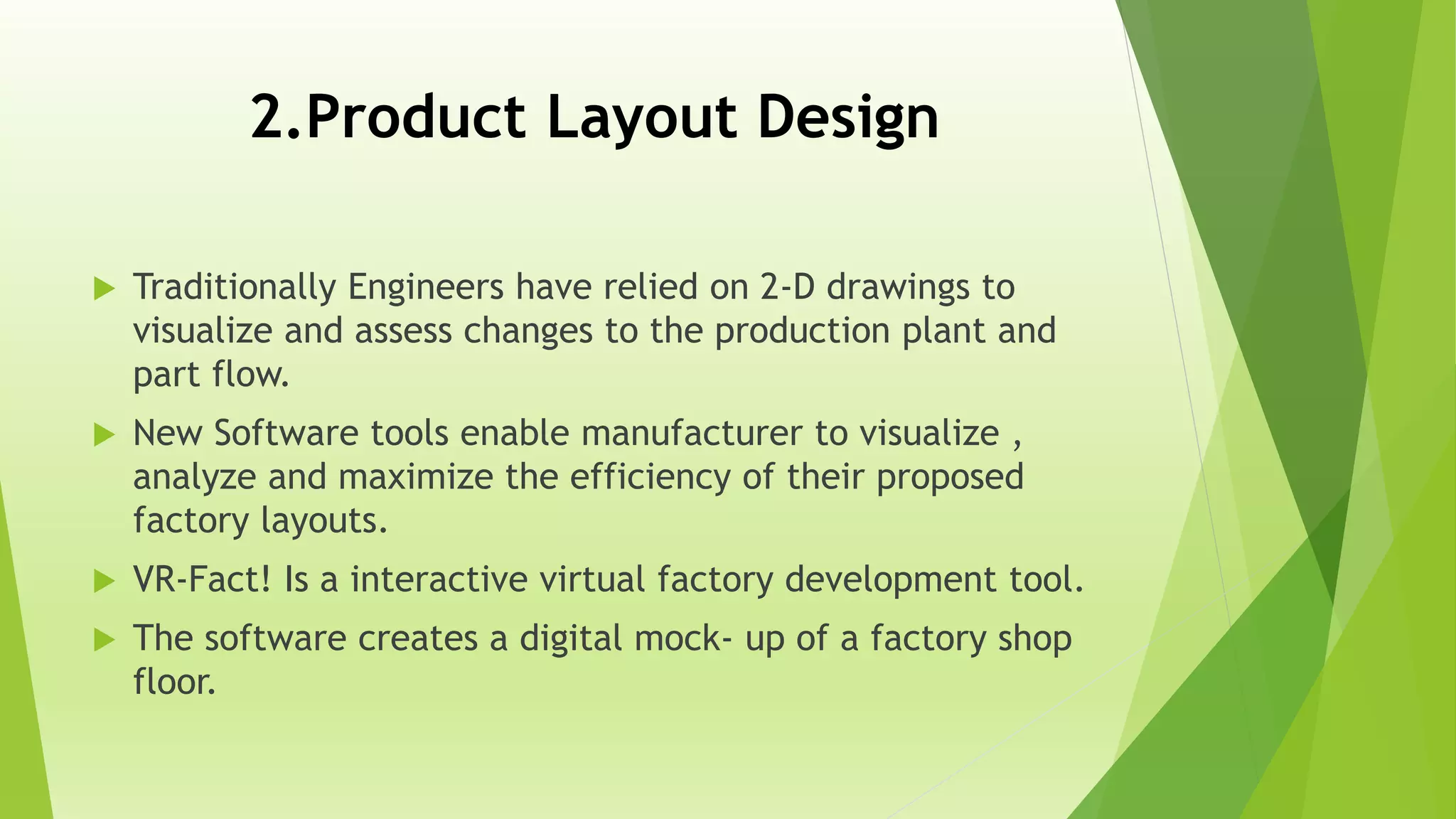 2.Product Layout Design
 Traditionally Engineers have relied on 2-D drawings to
visualize and assess changes to the production plant and
part flow.
 New Software tools enable manufacturer to visualize ,
analyze and maximize the efficiency of their proposed
factory layouts.
 VR-Fact! Is a interactive virtual factory development tool.
 The software creates a digital mock- up of a factory shop
floor.
 