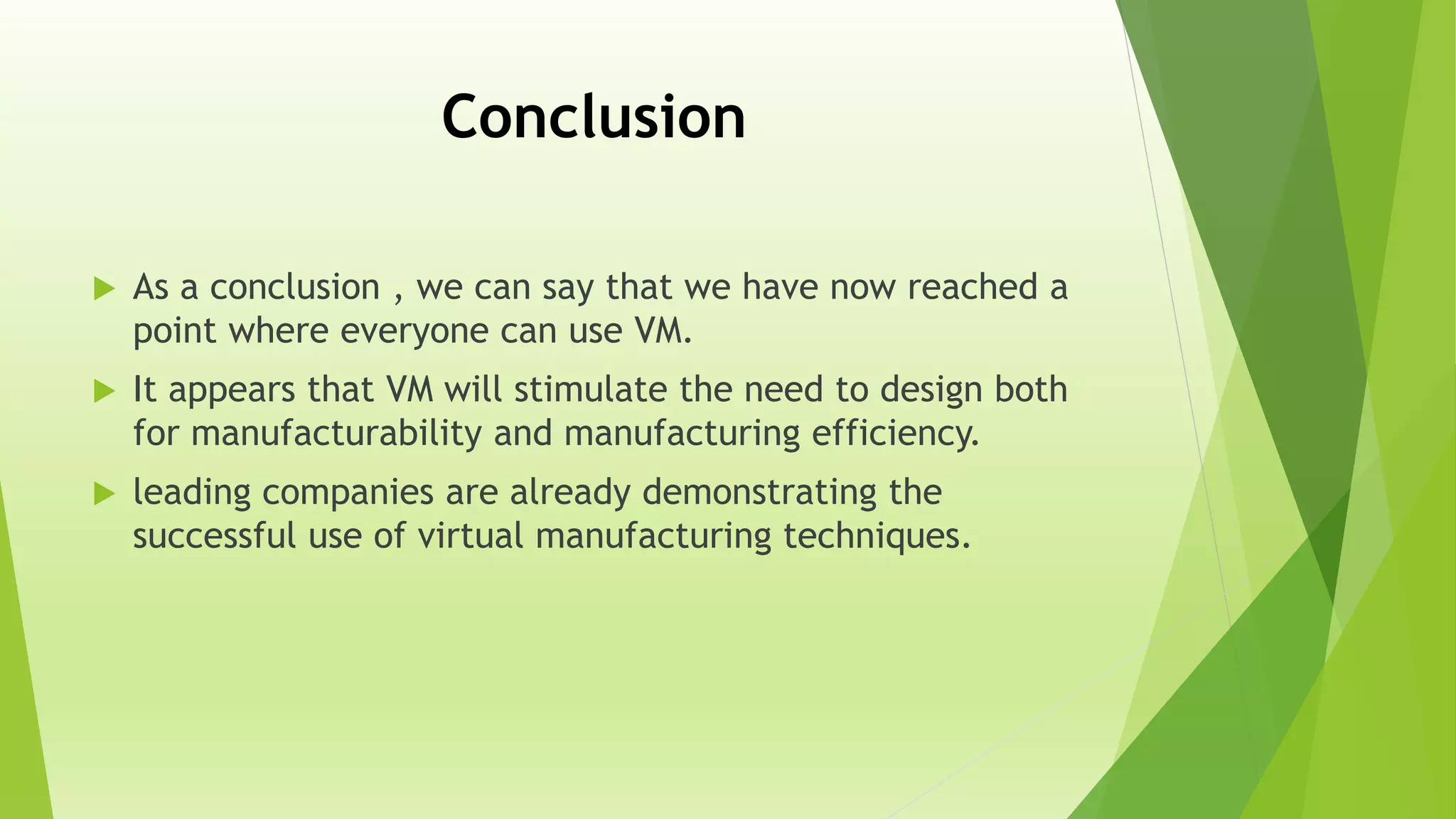 Conclusion
 As a conclusion , we can say that we have now reached a
point where everyone can use VM.
 It appears that VM will stimulate the need to design both
for manufacturability and manufacturing efficiency.
 leading companies are already demonstrating the
successful use of virtual manufacturing techniques.
 