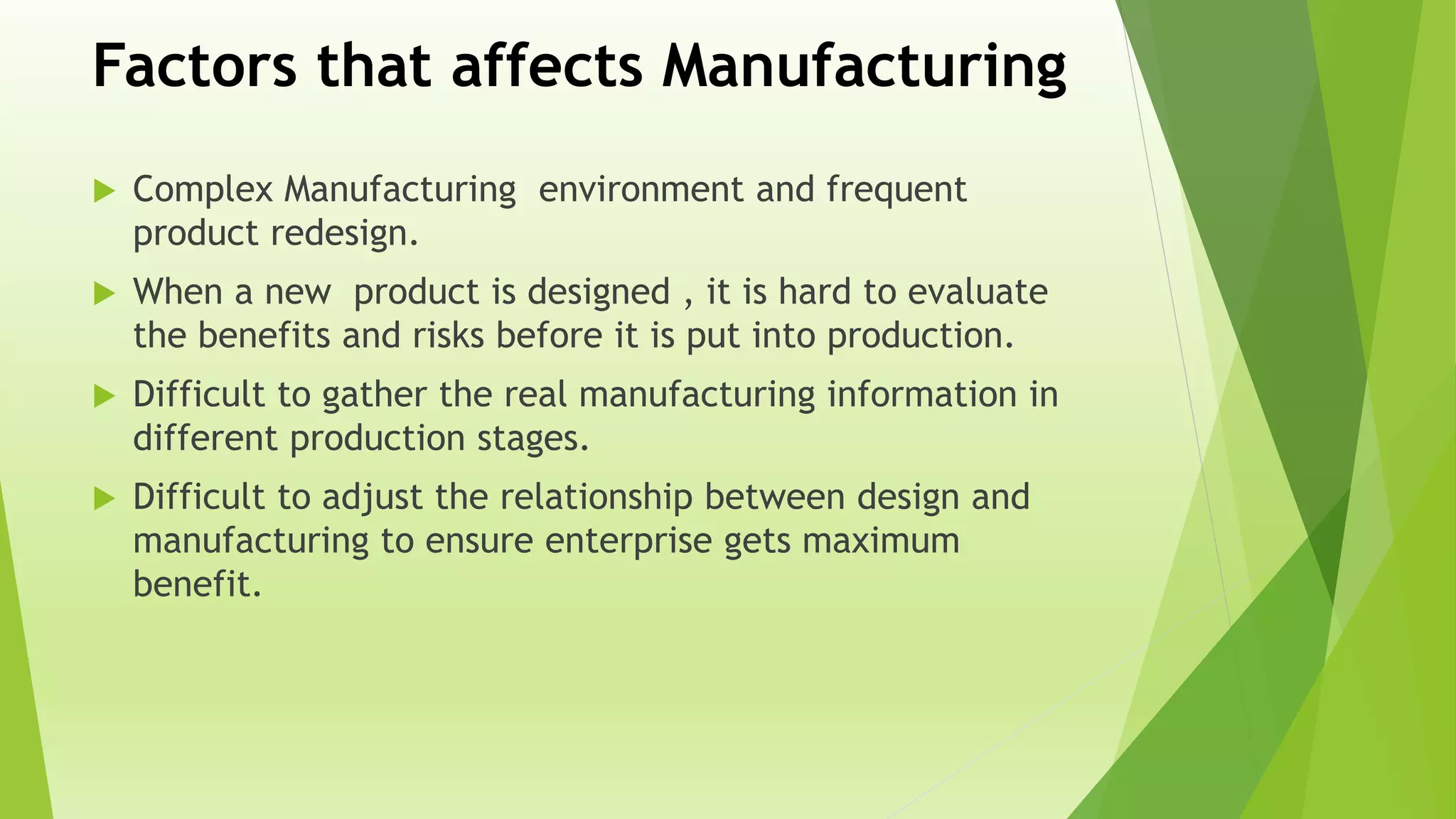 Factors that affects Manufacturing
 Complex Manufacturing environment and frequent
product redesign.
 When a new product is designed , it is hard to evaluate
the benefits and risks before it is put into production.
 Difficult to gather the real manufacturing information in
different production stages.
 Difficult to adjust the relationship between design and
manufacturing to ensure enterprise gets maximum
benefit.
 