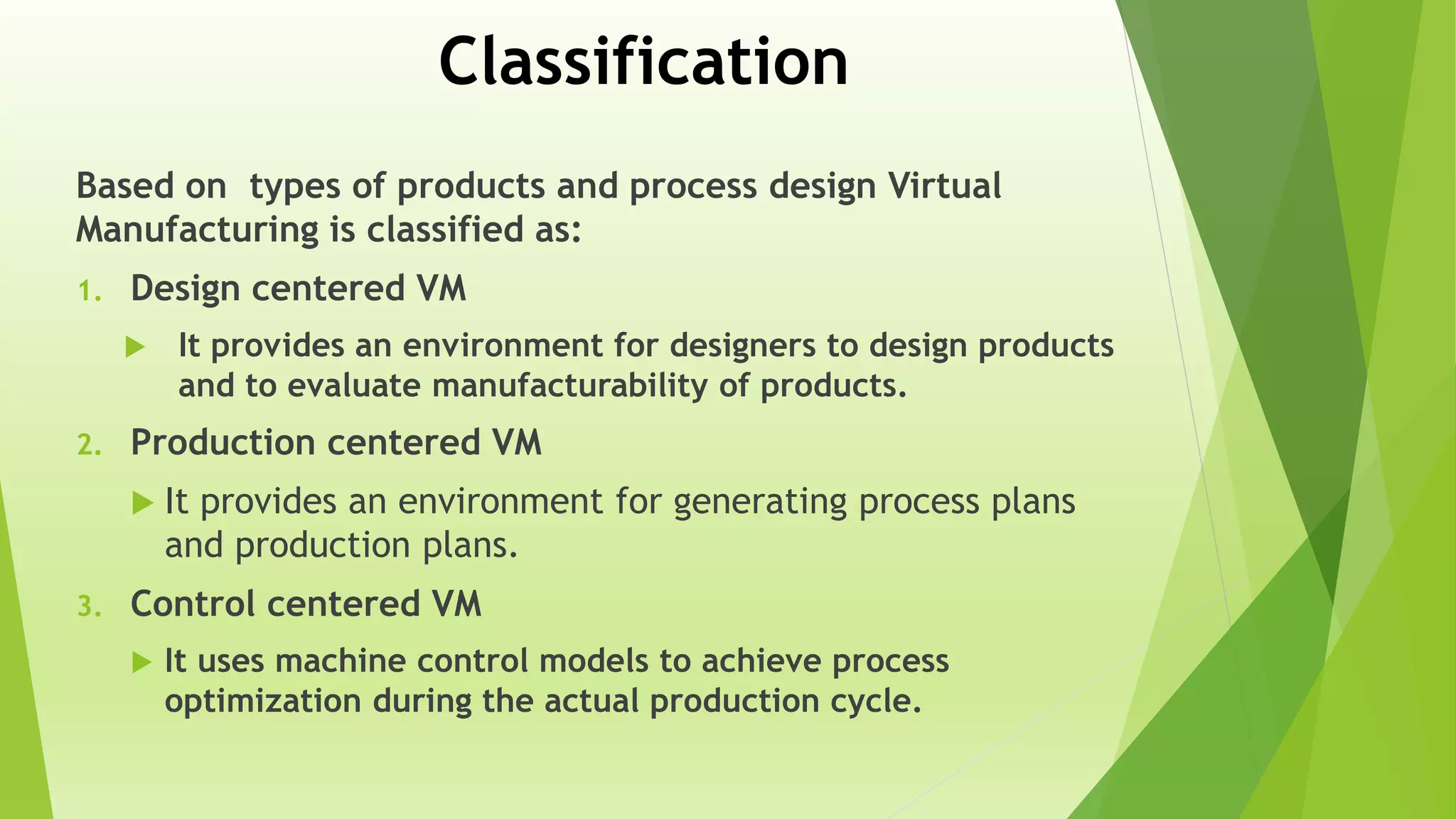 Classification
Based on types of products and process design Virtual
Manufacturing is classified as:
1. Design centered VM
 It provides an environment for designers to design products
and to evaluate manufacturability of products.
2. Production centered VM
 It provides an environment for generating process plans
and production plans.
3. Control centered VM
 It uses machine control models to achieve process
optimization during the actual production cycle.
 