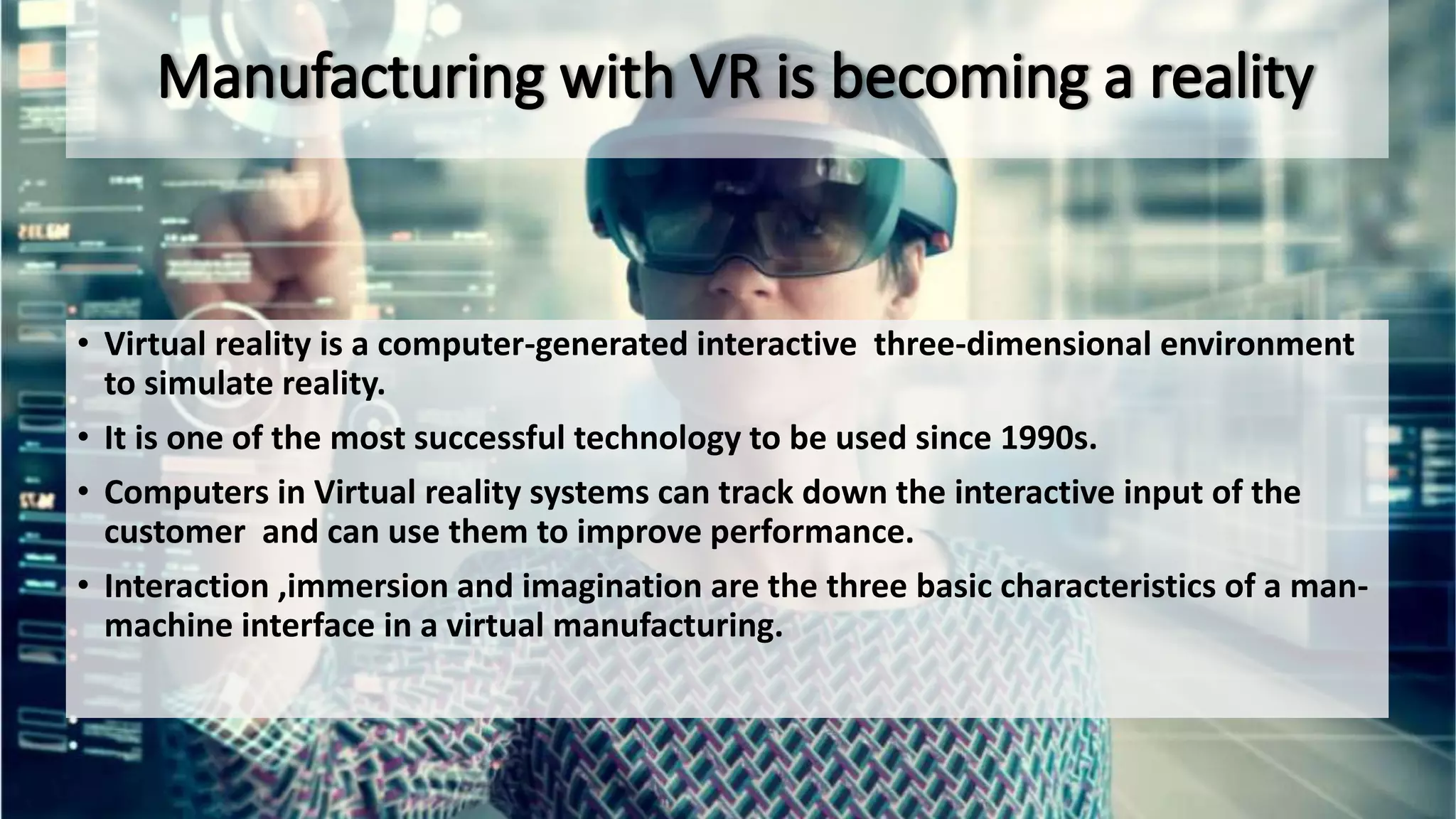• Virtual reality is a computer-generated interactive three-dimensional environment
to simulate reality.
• It is one of the most successful technology to be used since 1990s.
• Computers in Virtual reality systems can track down the interactive input of the
customer and can use them to improve performance.
• Interaction ,immersion and imagination are the three basic characteristics of a man-
machine interface in a virtual manufacturing.
 