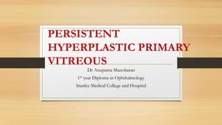 PERSISTENT
HYPERPLASTIC PRIMARY
VITREOUS
Dr Anupama Manoharan
1st year Diploma in Ophthalmology
Stanley Medical College and Hospital
 