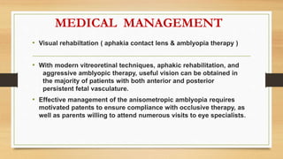 MEDICAL MANAGEMENT
• Visual rehabiltation ( aphakia contact lens & amblyopia therapy )
• With modern vitreoretinal techniques, aphakic rehabilitation, and
aggressive amblyopic therapy, useful vision can be obtained in
the majority of patients with both anterior and posterior
persistent fetal vasculature.
• Effective management of the anisometropic amblyopia requires
motivated patents to ensure compliance with occlusive therapy, as
well as parents willing to attend numerous visits to eye specialists.
 