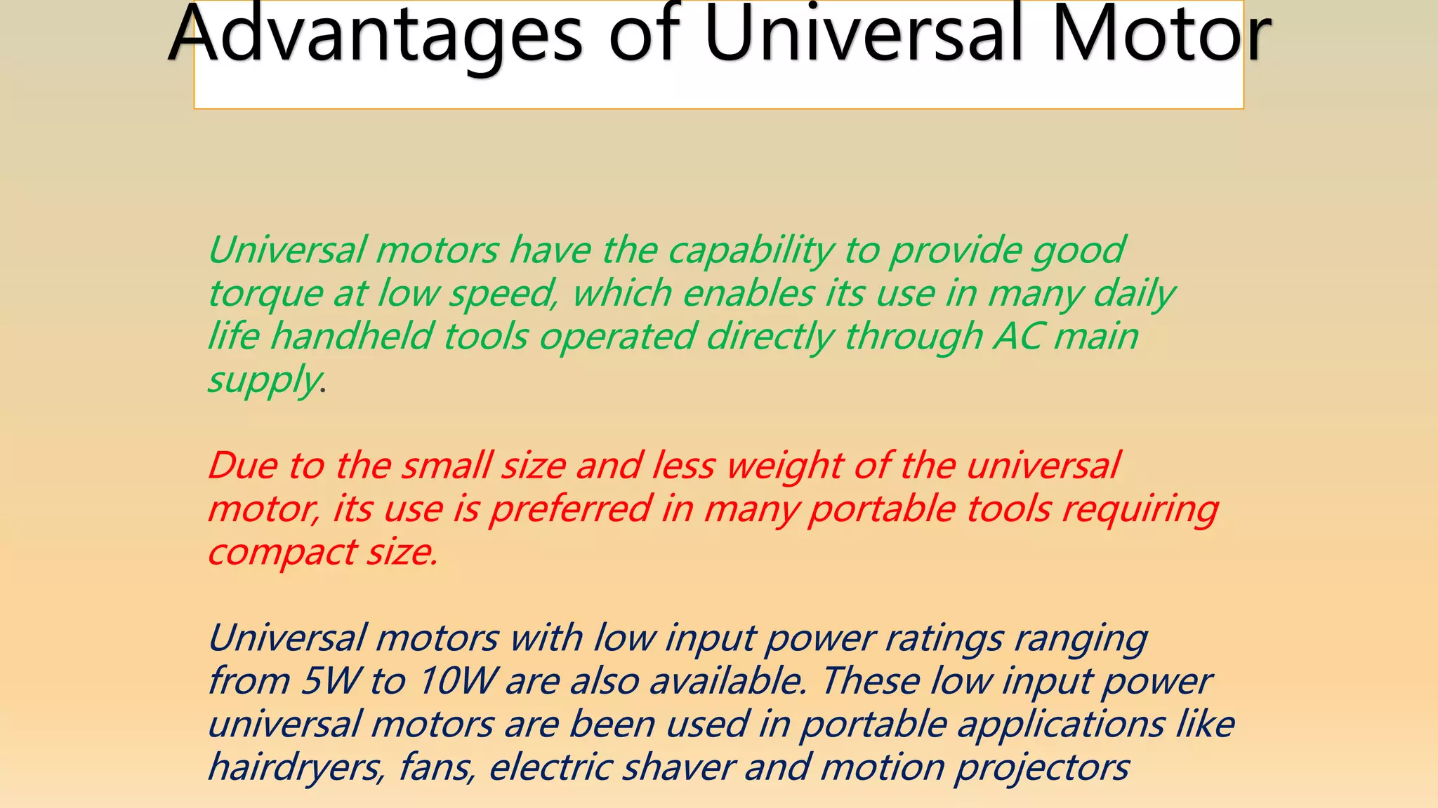 Advantages of Universal Motor
Universal motors have the capability to provide good
torque at low speed, which enables its use in many daily
life handheld tools operated directly through AC main
supply.
Due to the small size and less weight of the universal
motor, its use is preferred in many portable tools requiring
compact size.
Universal motors with low input power ratings ranging
from 5W to 10W are also available. These low input power
universal motors are been used in portable applications like
hairdryers, fans, electric shaver and motion projectors
 