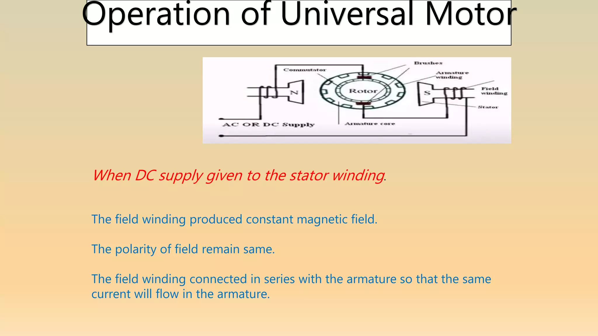 Operation of Universal Motor
When DC supply given to the stator winding.
The field winding produced constant magnetic field.
The polarity of field remain same.
The field winding connected in series with the armature so that the same
current will flow in the armature.
 