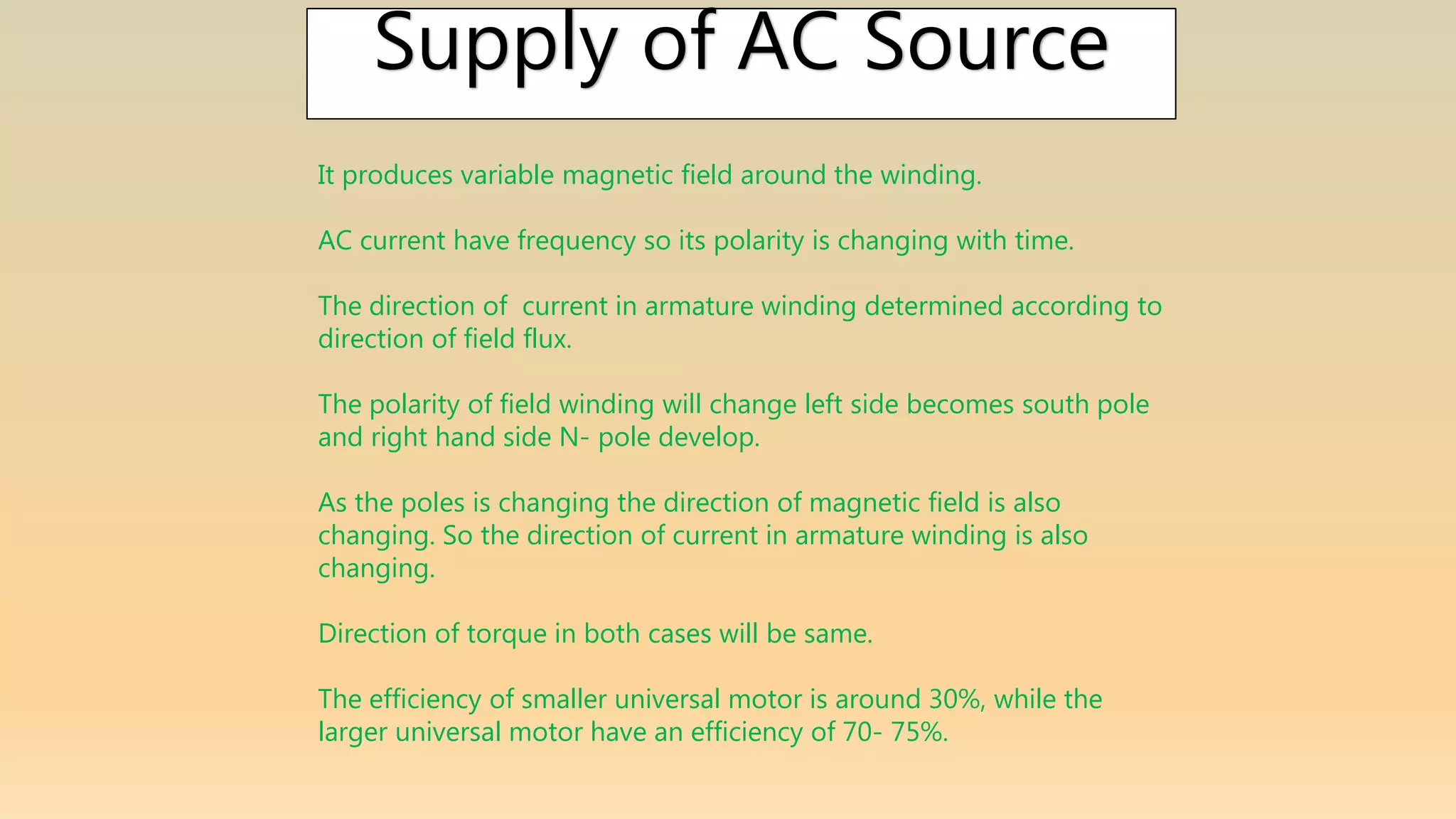 Supply of AC Source
It produces variable magnetic field around the winding.
AC current have frequency so its polarity is changing with time.
The direction of current in armature winding determined according to
direction of field flux.
The polarity of field winding will change left side becomes south pole
and right hand side N- pole develop.
As the poles is changing the direction of magnetic field is also
changing. So the direction of current in armature winding is also
changing.
Direction of torque in both cases will be same.
The efficiency of smaller universal motor is around 30%, while the
larger universal motor have an efficiency of 70- 75%.
 