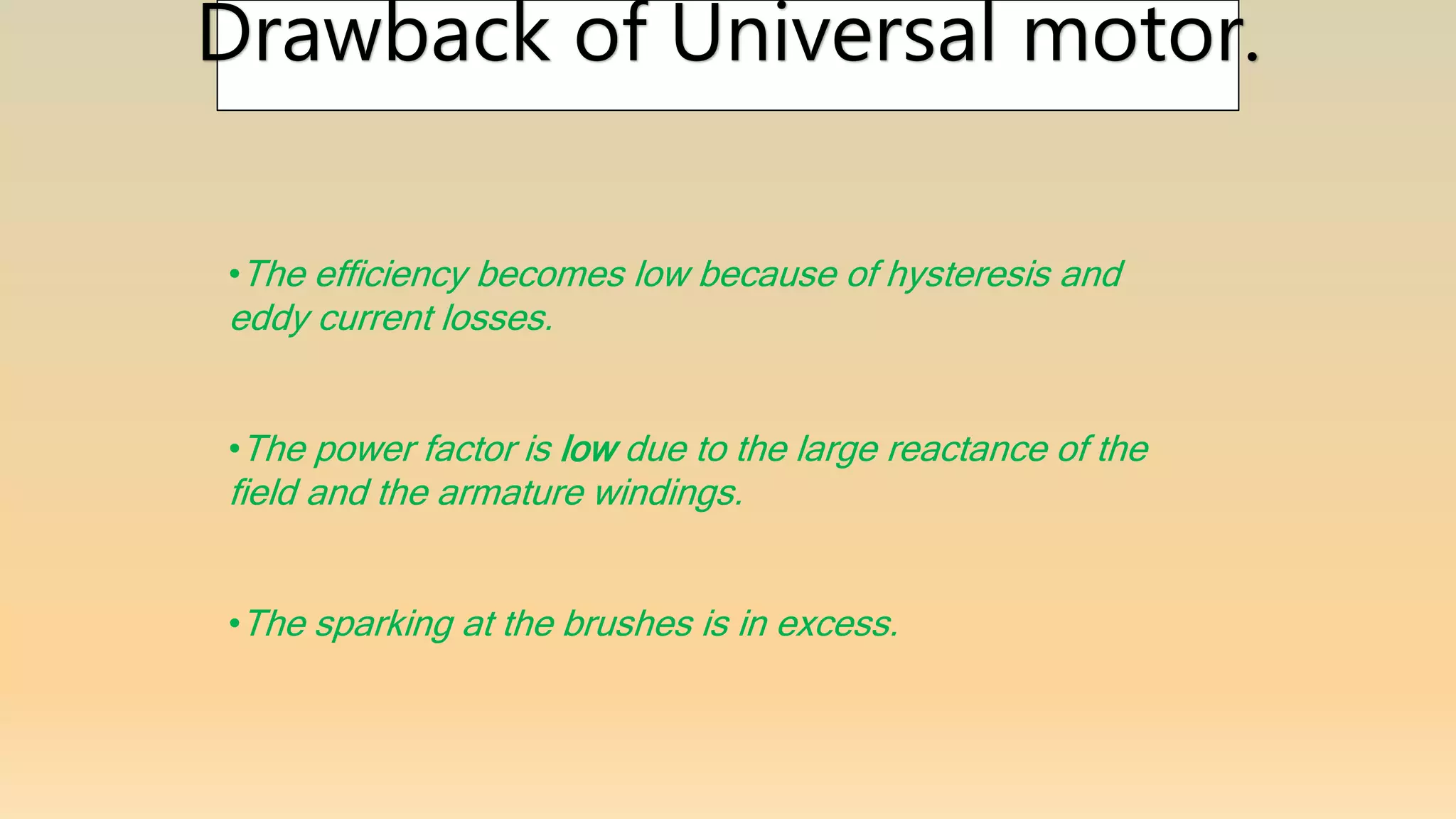 Drawback of Universal motor.
•The efficiency becomes low because of hysteresis and
eddy current losses.
•The power factor is low due to the large reactance of the
field and the armature windings.
•The sparking at the brushes is in excess.
 