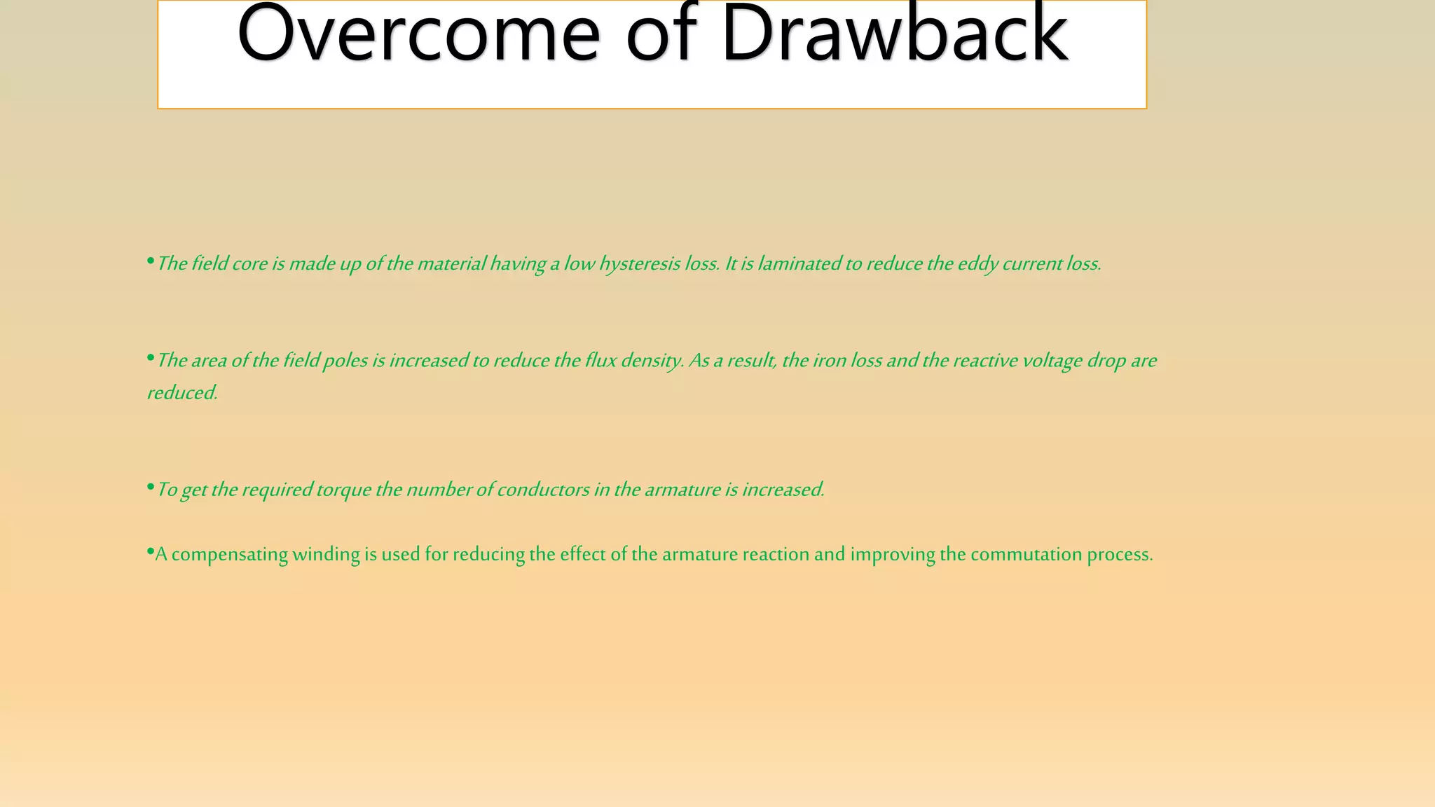 Overcome of Drawback
•Thefieldcoreis madeupofthematerialhavingalowhysteresis loss. Itislaminatedtoreducetheeddycurrentloss.
•Theareaofthefieldpoles is increasedtoreducethefluxdensity.Asaresult, theironloss andthereactivevoltage drop are
reduced.
•Togettherequiredtorquethenumberofconductorsinthearmatureis increased.
•A compensating winding is used for reducingthe effect of the armaturereaction and improving the commutation process.
 