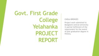 Govt. First Grade
College
Yelahanka
PROJECT
REPORT
CHOLA BRONZES
Project work submitted to
Bangalore central University
in partial fulfillment of the
requirement for the award
of post graduation degree in
History.
 