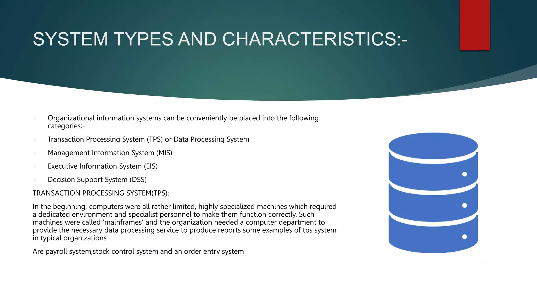 SYSTEM TYPES AND CHARACTERISTICS:-
 Organizational information systems can be conveniently be placed into the following
categories:-
 Transaction Processing System (TPS) or Data Processing System
 Management Information System (MIS)
 Executive Information System (EIS)
 Decision Support System (DSS)
TRANSACTION PROCESSING SYSTEM(TPS):
In the beginning, computers were all rather limited, highly specialized machines which required
a dedicated environment and specialist personnel to make them function correctly. Such
machines were called ‘mainframes’ and the organization needed a computer department to
provide the necessary data processing service to produce reports some examples of tps system
in typical organizations
Are payroll system,stock control system and an order entry system
 
