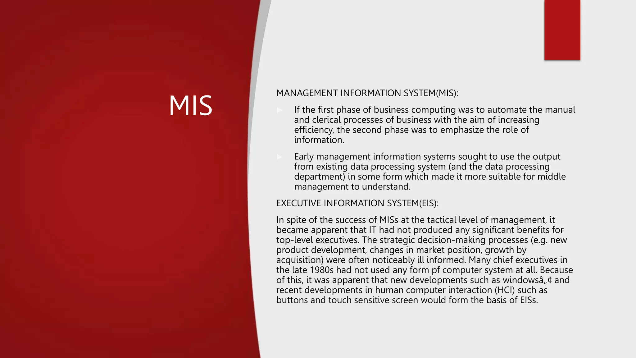 MIS
MANAGEMENT INFORMATION SYSTEM(MIS):
 If the first phase of business computing was to automate the manual
and clerical processes of business with the aim of increasing
efficiency, the second phase was to emphasize the role of
information.
 Early management information systems sought to use the output
from existing data processing system (and the data processing
department) in some form which made it more suitable for middle
management to understand.
EXECUTIVE INFORMATION SYSTEM(EIS):
In spite of the success of MISs at the tactical level of management, it
became apparent that IT had not produced any significant benefits for
top-level executives. The strategic decision-making processes (e.g. new
product development, changes in market position, growth by
acquisition) were often noticeably ill informed. Many chief executives in
the late 1980s had not used any form pf computer system at all. Because
of this, it was apparent that new developments such as windowsâ„¢ and
recent developments in human computer interaction (HCI) such as
buttons and touch sensitive screen would form the basis of EISs.
 