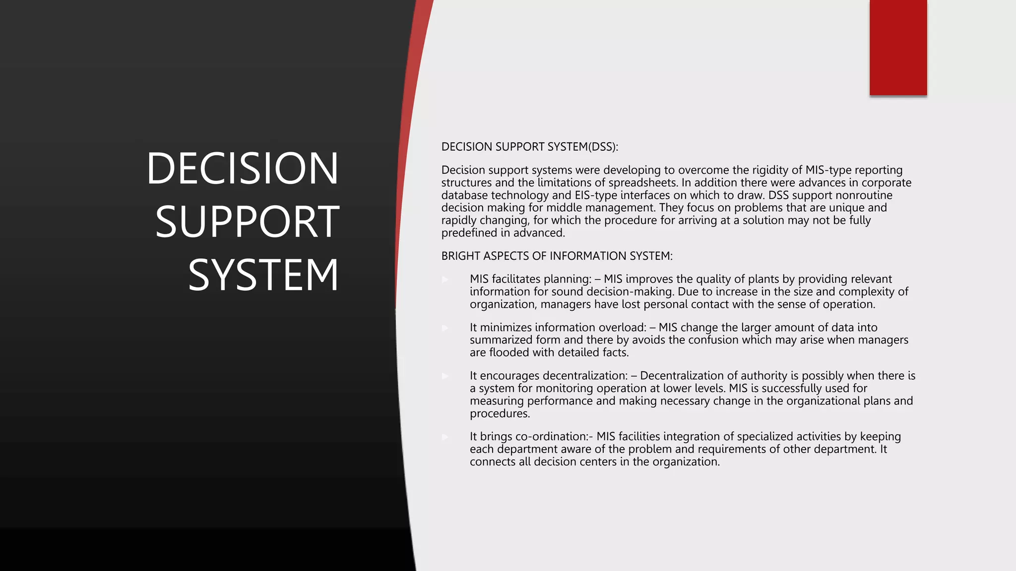 DECISION
SUPPORT
SYSTEM
DECISION SUPPORT SYSTEM(DSS):
Decision support systems were developing to overcome the rigidity of MIS-type reporting
structures and the limitations of spreadsheets. In addition there were advances in corporate
database technology and EIS-type interfaces on which to draw. DSS support nonroutine
decision making for middle management. They focus on problems that are unique and
rapidly changing, for which the procedure for arriving at a solution may not be fully
predefined in advanced.
BRIGHT ASPECTS OF INFORMATION SYSTEM:
 MIS facilitates planning: – MIS improves the quality of plants by providing relevant
information for sound decision-making. Due to increase in the size and complexity of
organization, managers have lost personal contact with the sense of operation.
 It minimizes information overload: – MIS change the larger amount of data into
summarized form and there by avoids the confusion which may arise when managers
are flooded with detailed facts.
 It encourages decentralization: – Decentralization of authority is possibly when there is
a system for monitoring operation at lower levels. MIS is successfully used for
measuring performance and making necessary change in the organizational plans and
procedures.
 It brings co-ordination:- MIS facilities integration of specialized activities by keeping
each department aware of the problem and requirements of other department. It
connects all decision centers in the organization.
 