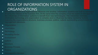ROLE OF INFORMATION SYSTEM IN
ORGANIZATIONS
 Information system and organizations influence one another. Information systems are built by managers
to serve the interest of the business firm. At the same time the company must be aware of and open to
the influences of information systems to benefit from new technologies. The interaction between
information technology and organization is complex and is influenced by many mediating factors,
including the organizations structure, business process, politics, culture, surrounding environment, and
management decisions.
 Organization
 Information
 Technology
 Mediating Factor
 Environment
 Culture
 Structure
 Business Process
 Politics
 Management Decision
 