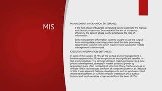 MIS
MANAGEMENT INFORMATION SYSTEM(MIS):
 If the first phase of business computing was to automate the manual
and clerical processes of business with the aim of increasing
efficiency, the second phase was to emphasize the role of
information.
 Early management information systems sought to use the output
from existing data processing system (and the data processing
department) in some form which made it more suitable for middle
management to understand.
EXECUTIVE INFORMATION SYSTEM(EIS):
In spite of the success of MISs at the tactical level of management, it
became apparent that IT had not produced any significant benefits for
top-level executives. The strategic decision-making processes (e.g. new
product development, changes in market position, growth by
acquisition) were often noticeably ill informed. Many chief executives in
the late 1980s had not used any form pf computer system at all. Because
of this, it was apparent that new developments such as windowsâ„¢ and
recent developments in human computer interaction (HCI) such as
buttons and touch sensitive screen would form the basis of EISs.
 