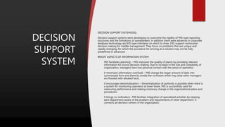 DECISION
SUPPORT
SYSTEM
DECISION SUPPORT SYSTEM(DSS):
Decision support systems were developing to overcome the rigidity of MIS-type reporting
structures and the limitations of spreadsheets. In addition there were advances in corporate
database technology and EIS-type interfaces on which to draw. DSS support nonroutine
decision making for middle management. They focus on problems that are unique and
rapidly changing, for which the procedure for arriving at a solution may not be fully
predefined in advanced.
BRIGHT ASPECTS OF INFORMATION SYSTEM:
 MIS facilitates planning: – MIS improves the quality of plants by providing relevant
information for sound decision-making. Due to increase in the size and complexity of
organization, managers have lost personal contact with the sense of operation.
 It minimizes information overload: – MIS change the larger amount of data into
summarized form and there by avoids the confusion which may arise when managers
are flooded with detailed facts.
 It encourages decentralization: – Decentralization of authority is possibly when there is
a system for monitoring operation at lower levels. MIS is successfully used for
measuring performance and making necessary change in the organizational plans and
procedures.
 It brings co-ordination:- MIS facilities integration of specialized activities by keeping
each department aware of the problem and requirements of other department. It
connects all decision centers in the organization.
 