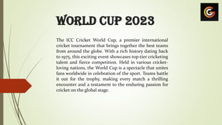 World Cup 2023
The ICC Cricket World Cup, a premier international
cricket tournament that brings together the best teams
from around the globe. With a rich history dating back
to 1975, this exciting event showcases top-tier cricketing
talent and fierce competition. Held in various cricket-
loving nations, the World Cup is a spectacle that unites
fans worldwide in celebration of the sport. Teams battle
it out for the trophy, making every match a thrilling
encounter and a testament to the enduring passion for
cricket on the global stage.
 