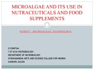 MICROALGAE AND ITS USE IN
NUTRACEUTICALS AND FOOD
SUPPLEMENTS
SUBJET : MICROALGAL TECHNOLOGY
S.PUNITHA,
1’ST M.SC MICROBIOLOGY ,
DEPARTMENT OF MICROBIOLOGY,
VIVEKANANDHA ARTS AND SCIENCE COLLEGE FOR WOMEN,
SANKARI,SALEM.
 