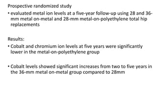 Prospective randomized study
• evaluated metal ion levels at a five-year follow-up using 28 and 36-
mm metal on-metal and 28-mm metal-on-polyethylene total hip
replacements
Results:
• Cobalt and chromium ion levels at five years were significantly
lower in the metal-on-polyethylene group
• Cobalt levels showed significant increases from two to five years in
the 36-mm metal on-metal group compared to 28mm
 