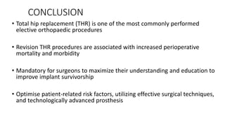 CONCLUSION
• Total hip replacement (THR) is one of the most commonly performed
elective orthopaedic procedures
• Revision THR procedures are associated with increased perioperative
mortality and morbidity
• Mandatory for surgeons to maximize their understanding and education to
improve implant survivorship
• Optimise patient-related risk factors, utilizing effective surgical techniques,
and technologically advanced prosthesis
 