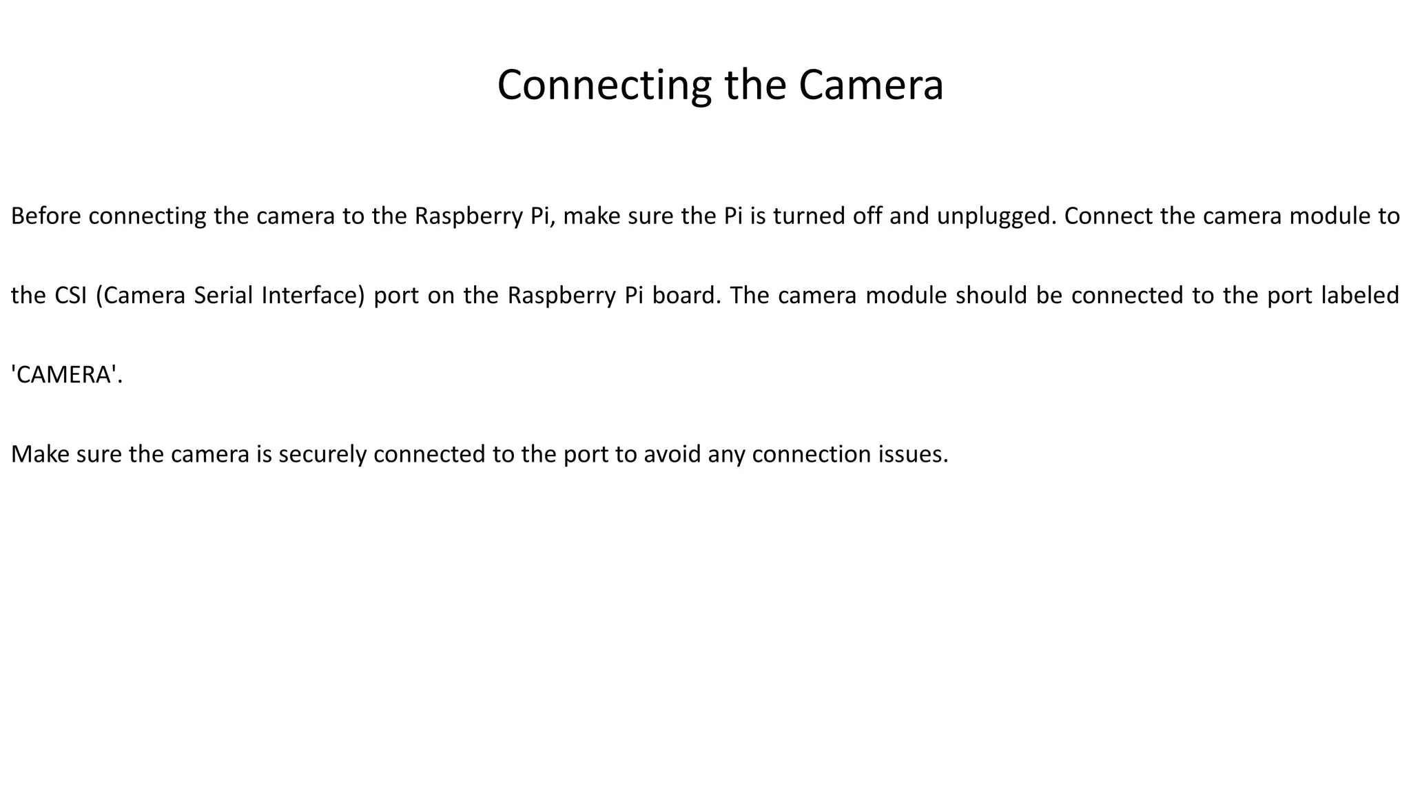 Connecting the Camera
Before connecting the camera to the Raspberry Pi, make sure the Pi is turned off and unplugged. Connect the camera module to
the CSI (Camera Serial Interface) port on the Raspberry Pi board. The camera module should be connected to the port labeled
'CAMERA'.
Make sure the camera is securely connected to the port to avoid any connection issues.
 