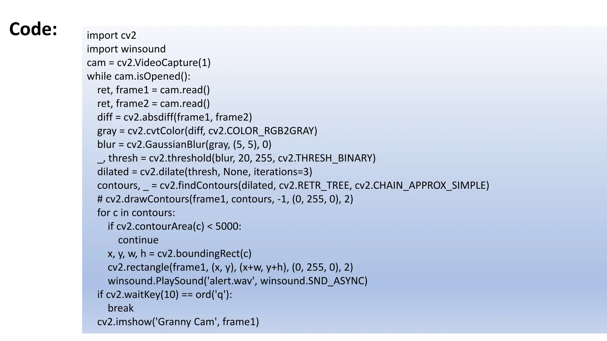 Code: import cv2
import winsound
cam = cv2.VideoCapture(1)
while cam.isOpened():
ret, frame1 = cam.read()
ret, frame2 = cam.read()
diff = cv2.absdiff(frame1, frame2)
gray = cv2.cvtColor(diff, cv2.COLOR_RGB2GRAY)
blur = cv2.GaussianBlur(gray, (5, 5), 0)
_, thresh = cv2.threshold(blur, 20, 255, cv2.THRESH_BINARY)
dilated = cv2.dilate(thresh, None, iterations=3)
contours, _ = cv2.findContours(dilated, cv2.RETR_TREE, cv2.CHAIN_APPROX_SIMPLE)
# cv2.drawContours(frame1, contours, -1, (0, 255, 0), 2)
for c in contours:
if cv2.contourArea(c) < 5000:
continue
x, y, w, h = cv2.boundingRect(c)
cv2.rectangle(frame1, (x, y), (x+w, y+h), (0, 255, 0), 2)
winsound.PlaySound('alert.wav', winsound.SND_ASYNC)
if cv2.waitKey(10) == ord('q'):
break
cv2.imshow('Granny Cam', frame1)
 