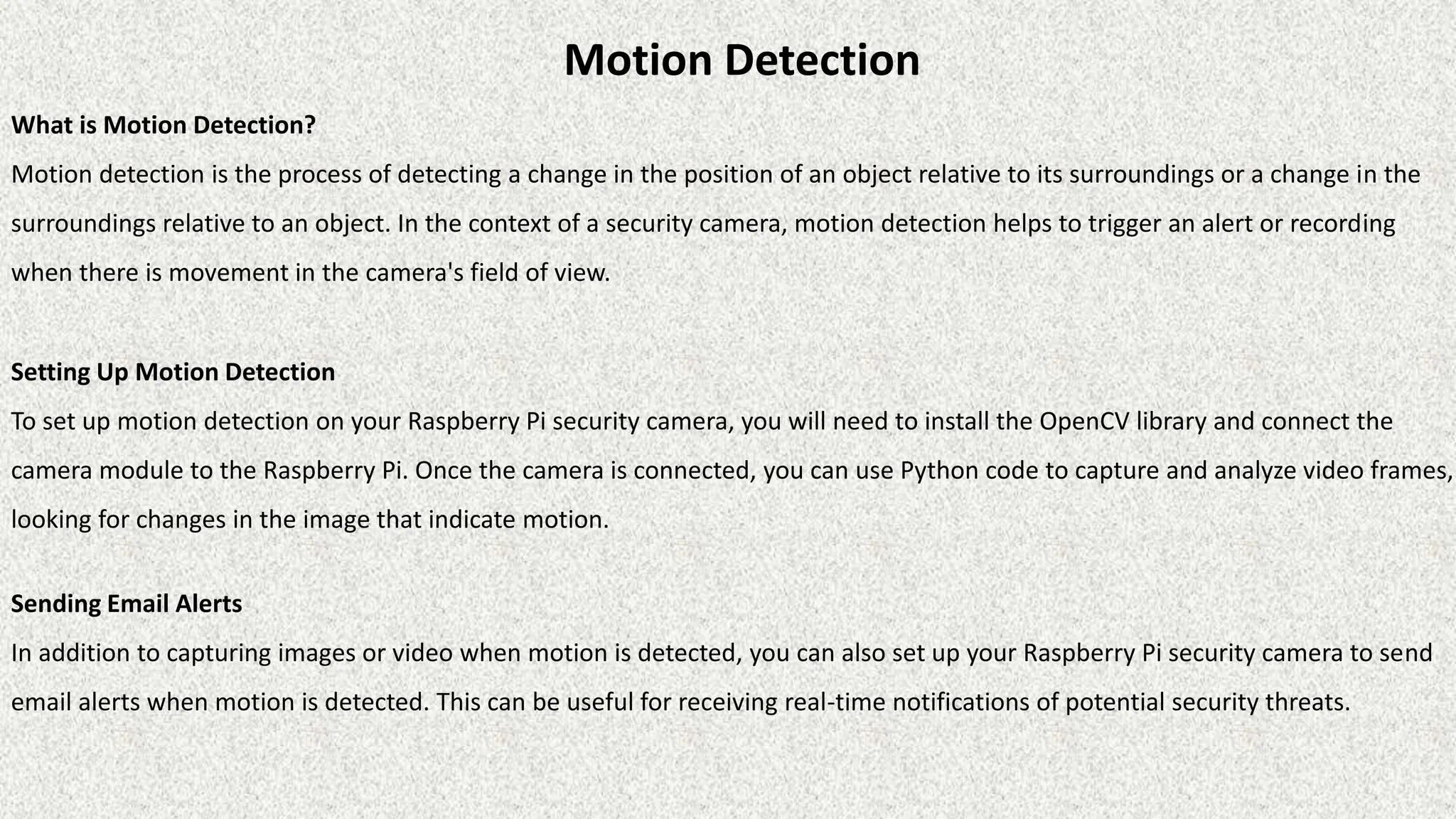 Motion Detection
What is Motion Detection?
Motion detection is the process of detecting a change in the position of an object relative to its surroundings or a change in the
surroundings relative to an object. In the context of a security camera, motion detection helps to trigger an alert or recording
when there is movement in the camera's field of view.
Setting Up Motion Detection
To set up motion detection on your Raspberry Pi security camera, you will need to install the OpenCV library and connect the
camera module to the Raspberry Pi. Once the camera is connected, you can use Python code to capture and analyze video frames,
looking for changes in the image that indicate motion.
Sending Email Alerts
In addition to capturing images or video when motion is detected, you can also set up your Raspberry Pi security camera to send
email alerts when motion is detected. This can be useful for receiving real-time notifications of potential security threats.
 