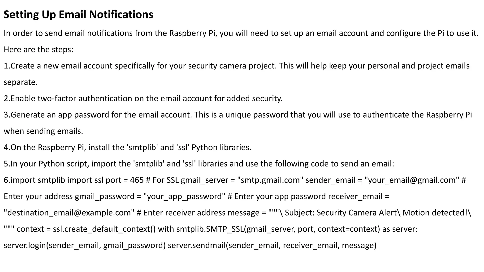 Setting Up Email Notifications
In order to send email notifications from the Raspberry Pi, you will need to set up an email account and configure the Pi to use it.
Here are the steps:
1.Create a new email account specifically for your security camera project. This will help keep your personal and project emails
separate.
2.Enable two-factor authentication on the email account for added security.
3.Generate an app password for the email account. This is a unique password that you will use to authenticate the Raspberry Pi
when sending emails.
4.On the Raspberry Pi, install the 'smtplib' and 'ssl' Python libraries.
5.In your Python script, import the 'smtplib' and 'ssl' libraries and use the following code to send an email:
6.import smtplib import ssl port = 465 # For SSL gmail_server = "smtp.gmail.com" sender_email = "your_email@gmail.com" #
Enter your address gmail_password = "your_app_password" # Enter your app password receiver_email =
"destination_email@example.com" # Enter receiver address message = """ Subject: Security Camera Alert Motion detected!
""" context = ssl.create_default_context() with smtplib.SMTP_SSL(gmail_server, port, context=context) as server:
server.login(sender_email, gmail_password) server.sendmail(sender_email, receiver_email, message)
 