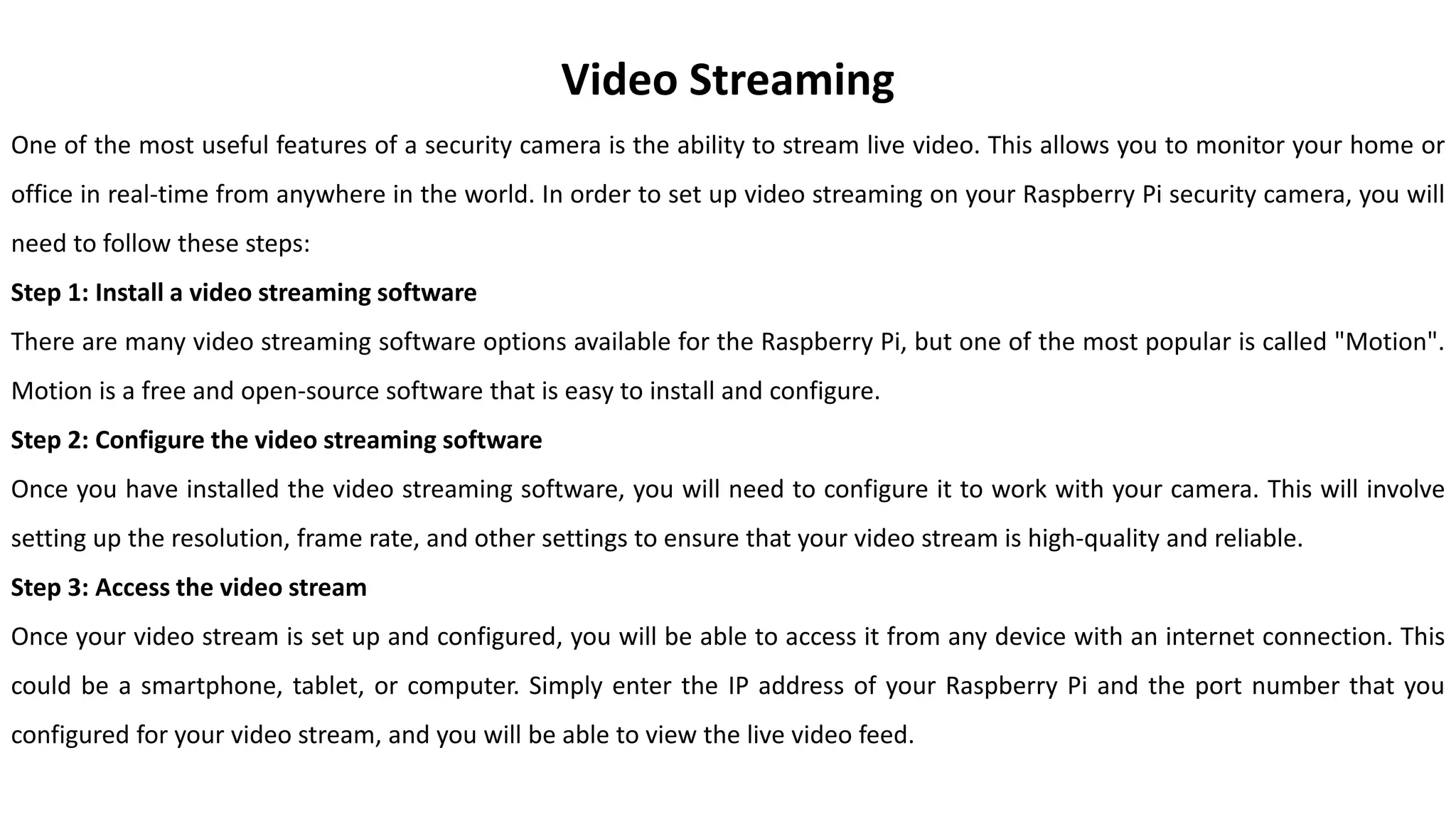 Video Streaming
One of the most useful features of a security camera is the ability to stream live video. This allows you to monitor your home or
office in real-time from anywhere in the world. In order to set up video streaming on your Raspberry Pi security camera, you will
need to follow these steps:
Step 1: Install a video streaming software
There are many video streaming software options available for the Raspberry Pi, but one of the most popular is called "Motion".
Motion is a free and open-source software that is easy to install and configure.
Step 2: Configure the video streaming software
Once you have installed the video streaming software, you will need to configure it to work with your camera. This will involve
setting up the resolution, frame rate, and other settings to ensure that your video stream is high-quality and reliable.
Step 3: Access the video stream
Once your video stream is set up and configured, you will be able to access it from any device with an internet connection. This
could be a smartphone, tablet, or computer. Simply enter the IP address of your Raspberry Pi and the port number that you
configured for your video stream, and you will be able to view the live video feed.
 