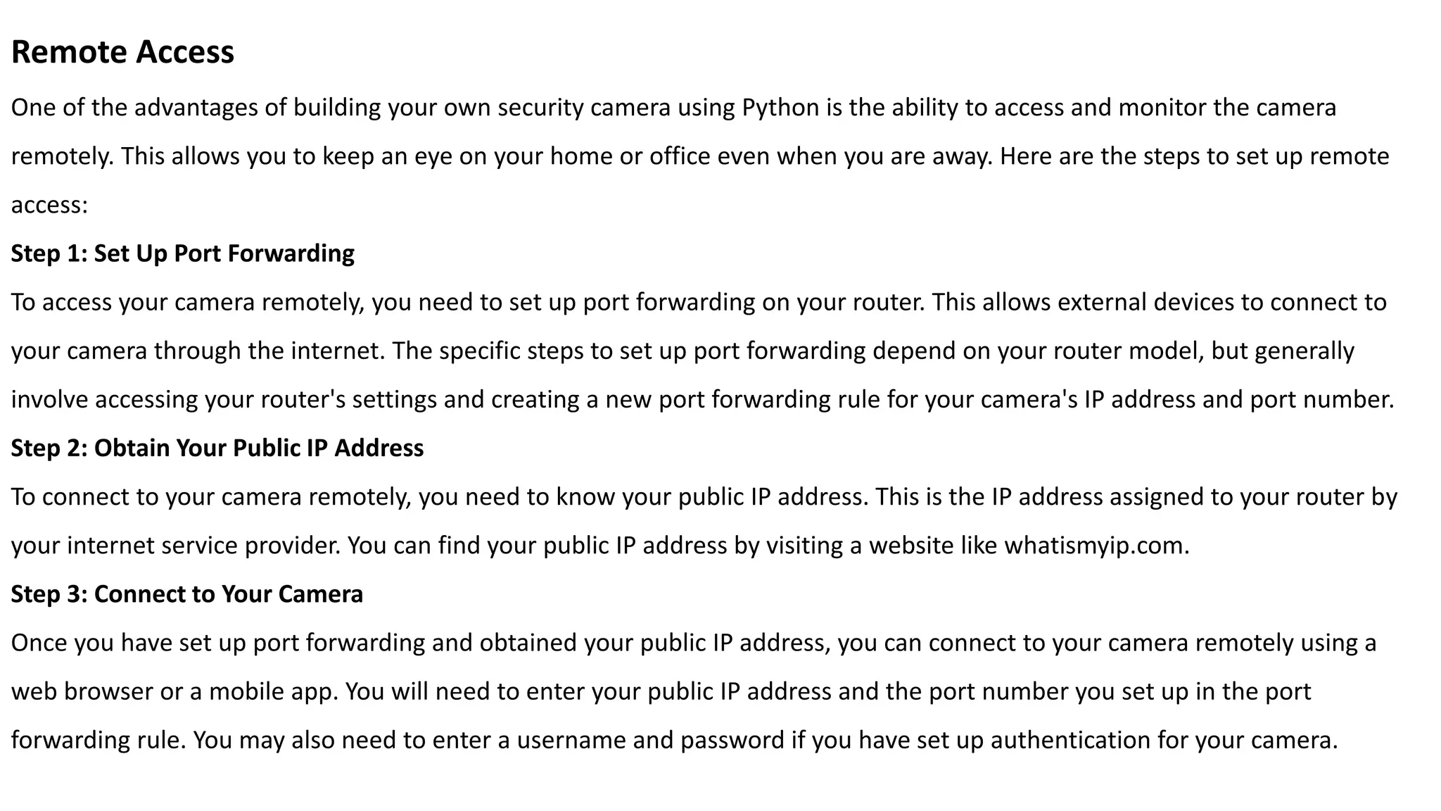 Remote Access
One of the advantages of building your own security camera using Python is the ability to access and monitor the camera
remotely. This allows you to keep an eye on your home or office even when you are away. Here are the steps to set up remote
access:
Step 1: Set Up Port Forwarding
To access your camera remotely, you need to set up port forwarding on your router. This allows external devices to connect to
your camera through the internet. The specific steps to set up port forwarding depend on your router model, but generally
involve accessing your router's settings and creating a new port forwarding rule for your camera's IP address and port number.
Step 2: Obtain Your Public IP Address
To connect to your camera remotely, you need to know your public IP address. This is the IP address assigned to your router by
your internet service provider. You can find your public IP address by visiting a website like whatismyip.com.
Step 3: Connect to Your Camera
Once you have set up port forwarding and obtained your public IP address, you can connect to your camera remotely using a
web browser or a mobile app. You will need to enter your public IP address and the port number you set up in the port
forwarding rule. You may also need to enter a username and password if you have set up authentication for your camera.
 