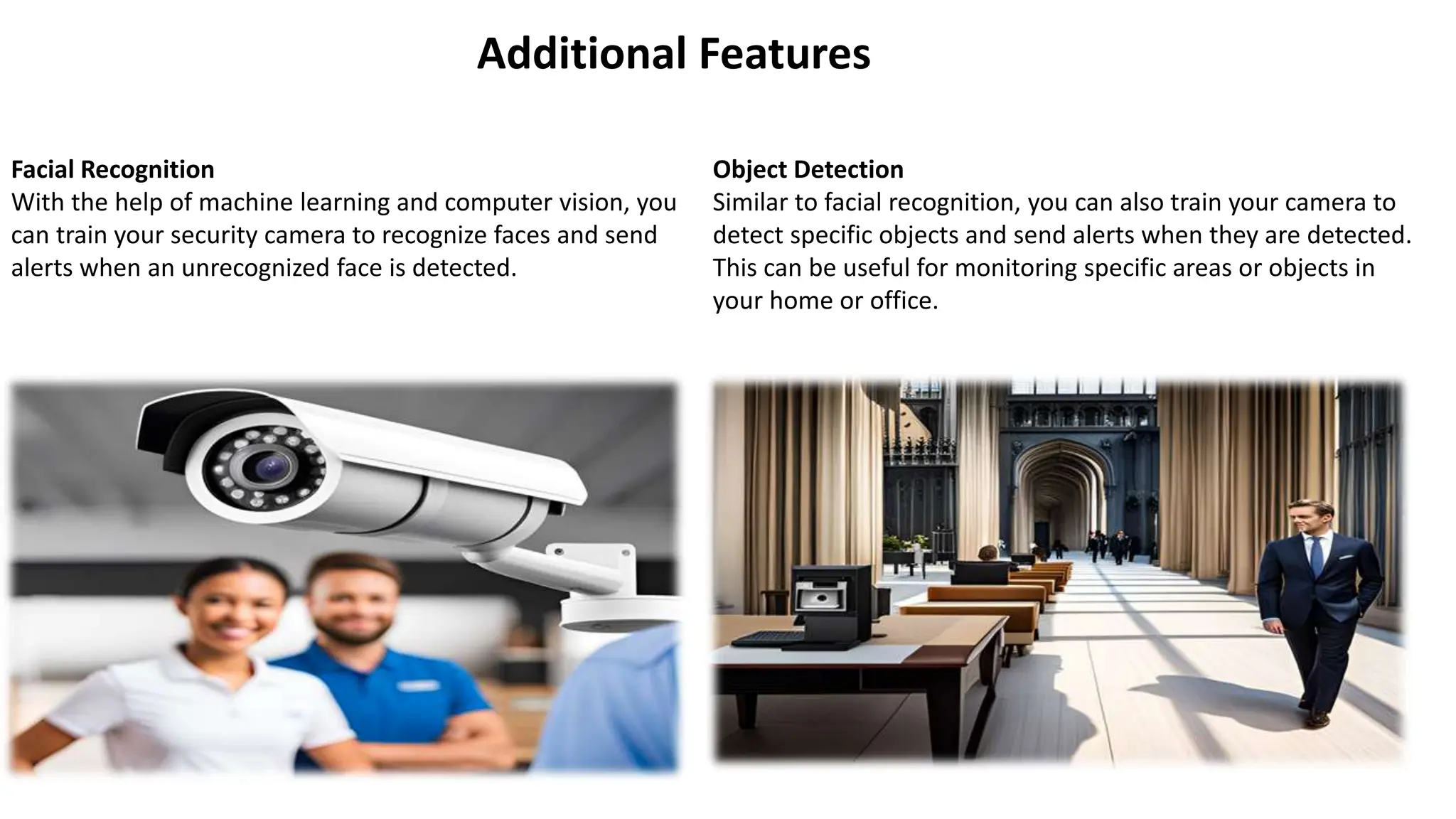 Additional Features
Facial Recognition
With the help of machine learning and computer vision, you
can train your security camera to recognize faces and send
alerts when an unrecognized face is detected.
Object Detection
Similar to facial recognition, you can also train your camera to
detect specific objects and send alerts when they are detected.
This can be useful for monitoring specific areas or objects in
your home or office.
 